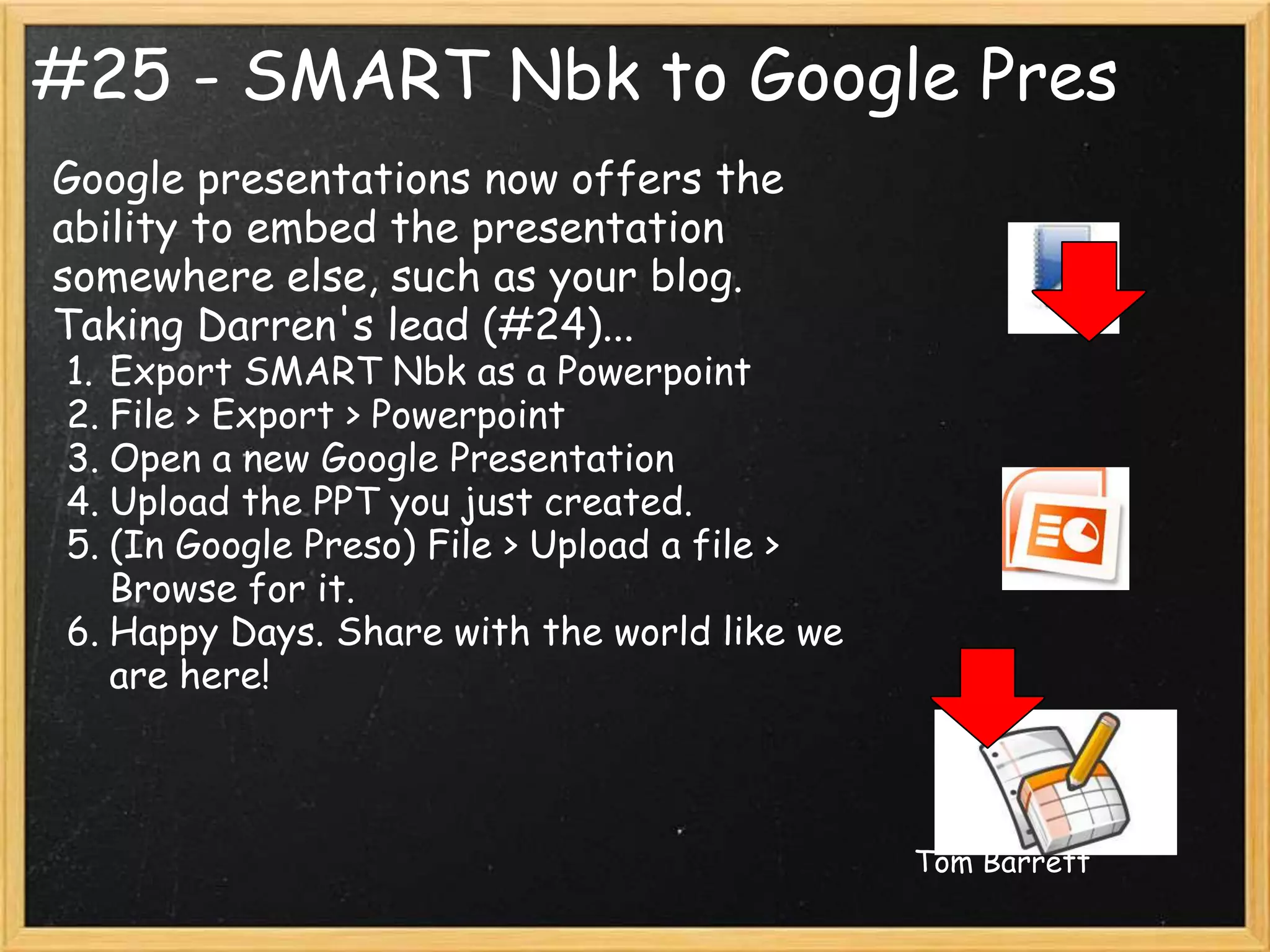 #25 - SMART Nbk to Google Pres
Google presentations now offers the
ability to embed the presentation
somewhere else, such as your blog.
Taking Darren's lead (#24)...
1. Export SMART Nbk as a Powerpoint
2. File > Export > Powerpoint
3. Open a new Google Presentation
4. Upload the PPT you just created.
5. (In Google Preso) File > Upload a file >
   Browse for it.
6. Happy Days. Share with the world like we
   are here!



                                              Tom Barrett
 