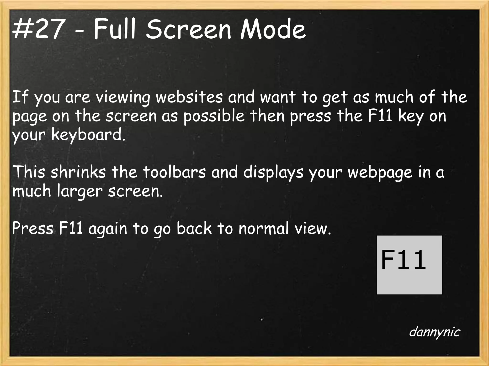 #27 - Full Screen Mode

If you are viewing websites and want to get as much of the
page on the screen as possible then press the F11 key on
your keyboard.

This shrinks the toolbars and displays your webpage in a
much larger screen.

Press F11 again to go back to normal view.

                                               F11

                                                   dannynic
 