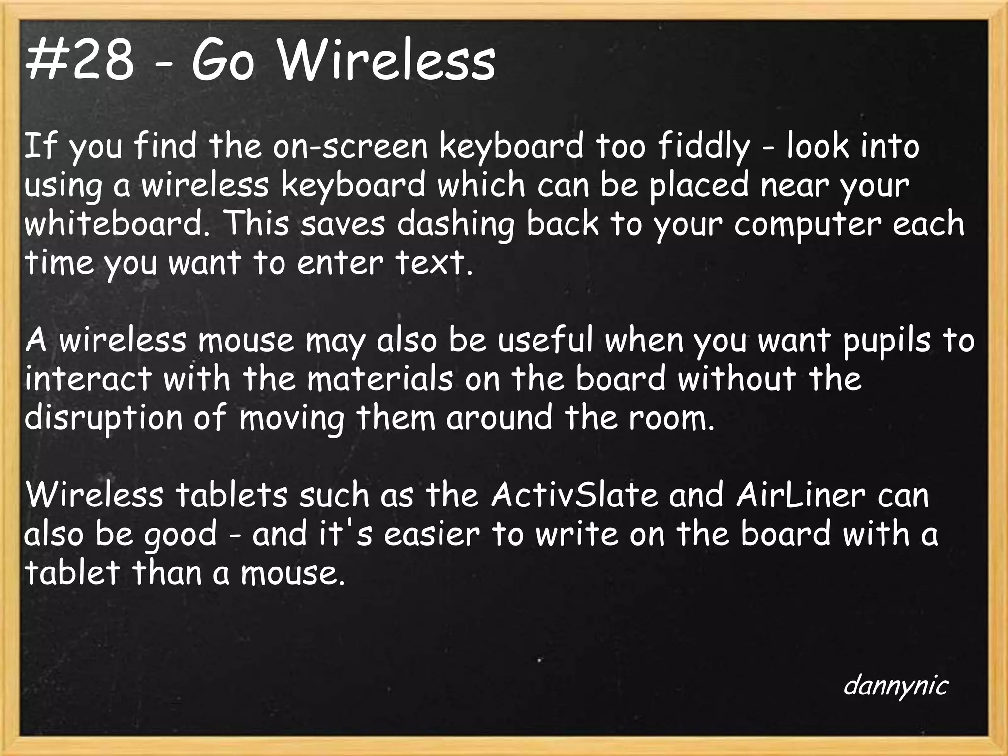#28 - Go Wireless
If you find the on-screen keyboard too fiddly - look into
using a wireless keyboard which can be placed near your
whiteboard. This saves dashing back to your computer each
time you want to enter text.

A wireless mouse may also be useful when you want pupils to
interact with the materials on the board without the
disruption of moving them around the room.

Wireless tablets such as the ActivSlate and AirLiner can
also be good - and it's easier to write on the board with a
tablet than a mouse.


                                                    dannynic
 