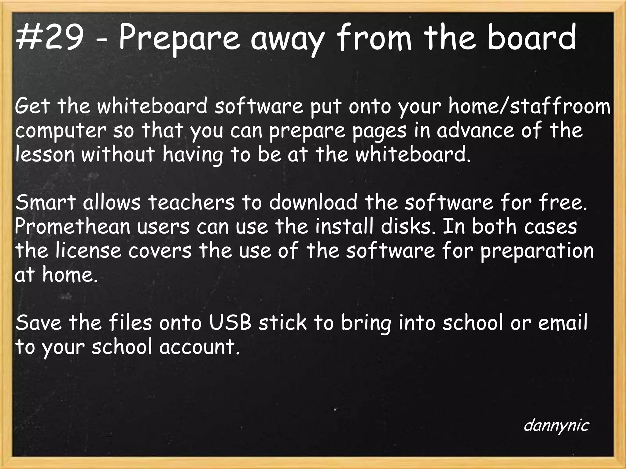 #29 - Prepare away from the board
Get the whiteboard software put onto your home/staffroom
computer so that you can prepare pages in advance of the
lesson without having to be at the whiteboard.

Smart allows teachers to download the software for free.
Promethean users can use the install disks. In both cases
the license covers the use of the software for preparation
at home.

Save the files onto USB stick to bring into school or email
to your school account.


                                                    dannynic
 