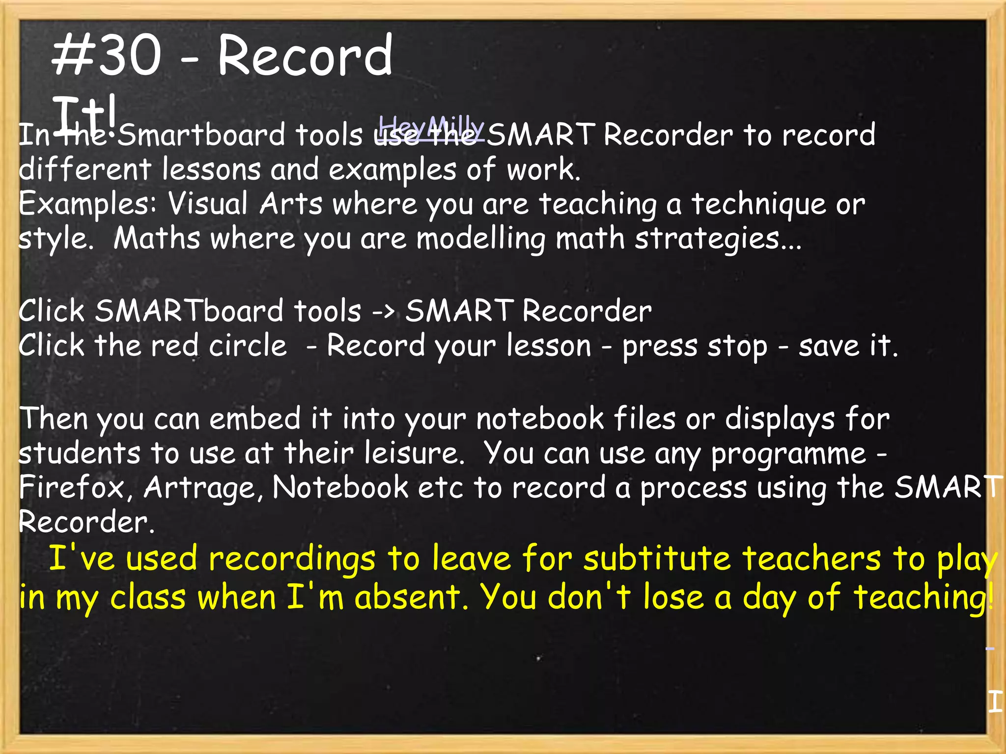 #30 - Record
InIt!Smartboard tools use the SMART Recorder to record
  the                 HeyMilly
different lessons and examples of work.
Examples: Visual Arts where you are teaching a technique or
style. Maths where you are modelling math strategies...

Click SMARTboard tools -> SMART Recorder
Click the red circle - Record your lesson - press stop - save it.

Then you can embed it into your notebook files or displays for
students to use at their leisure. You can use any programme -
Firefox, Artrage, Notebook etc to record a process using the SMART
Recorder.
  I've used recordings to leave for subtitute teachers to play
in my class when I'm absent. You don't lose a day of teaching!


                                                                    I
 