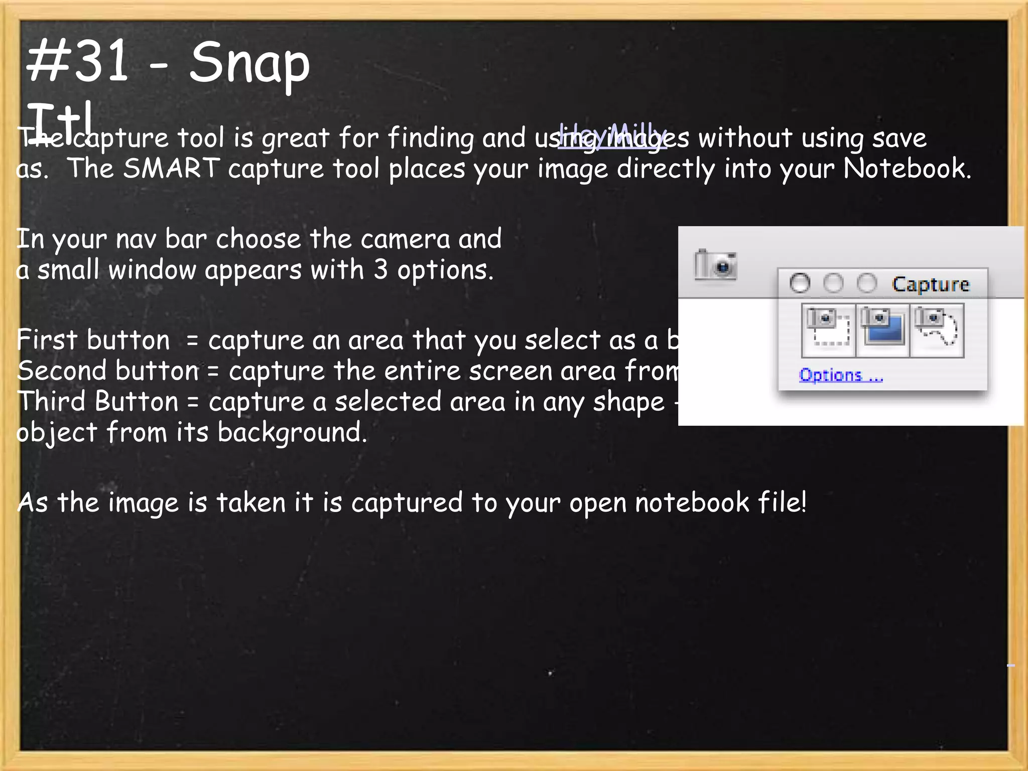 #31 - Snap
 It!                                        HeyMilly
The capture tool is great for finding and using images without using save
as. The SMART capture tool places your image directly into your Notebook.

In your nav bar choose the camera and
a small window appears with 3 options.

First button = capture an area that you select as a box.
Second button = capture the entire screen area from a click.
Third Button = capture a selected area in any shape - great for clear cutting an
object from its background.

As the image is taken it is captured to your open notebook file!
 