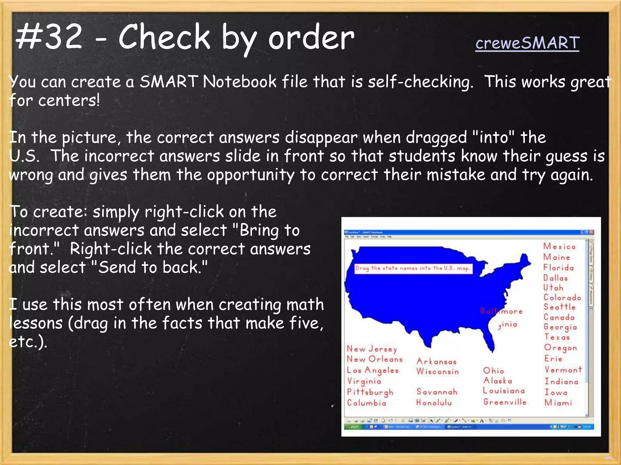#32 - Check by order                                         creweSMART

You can create a SMART Notebook file that is self-checking. This works great
for centers!

In the picture, the correct answers disappear when dragged "into" the
U.S. The incorrect answers slide in front so that students know their guess is
wrong and gives them the opportunity to correct their mistake and try again.

To create: simply right-click on the
incorrect answers and select "Bring to
front." Right-click the correct answers
and select "Send to back."

I use this most often when creating math
lessons (drag in the facts that make five,
etc.).
 