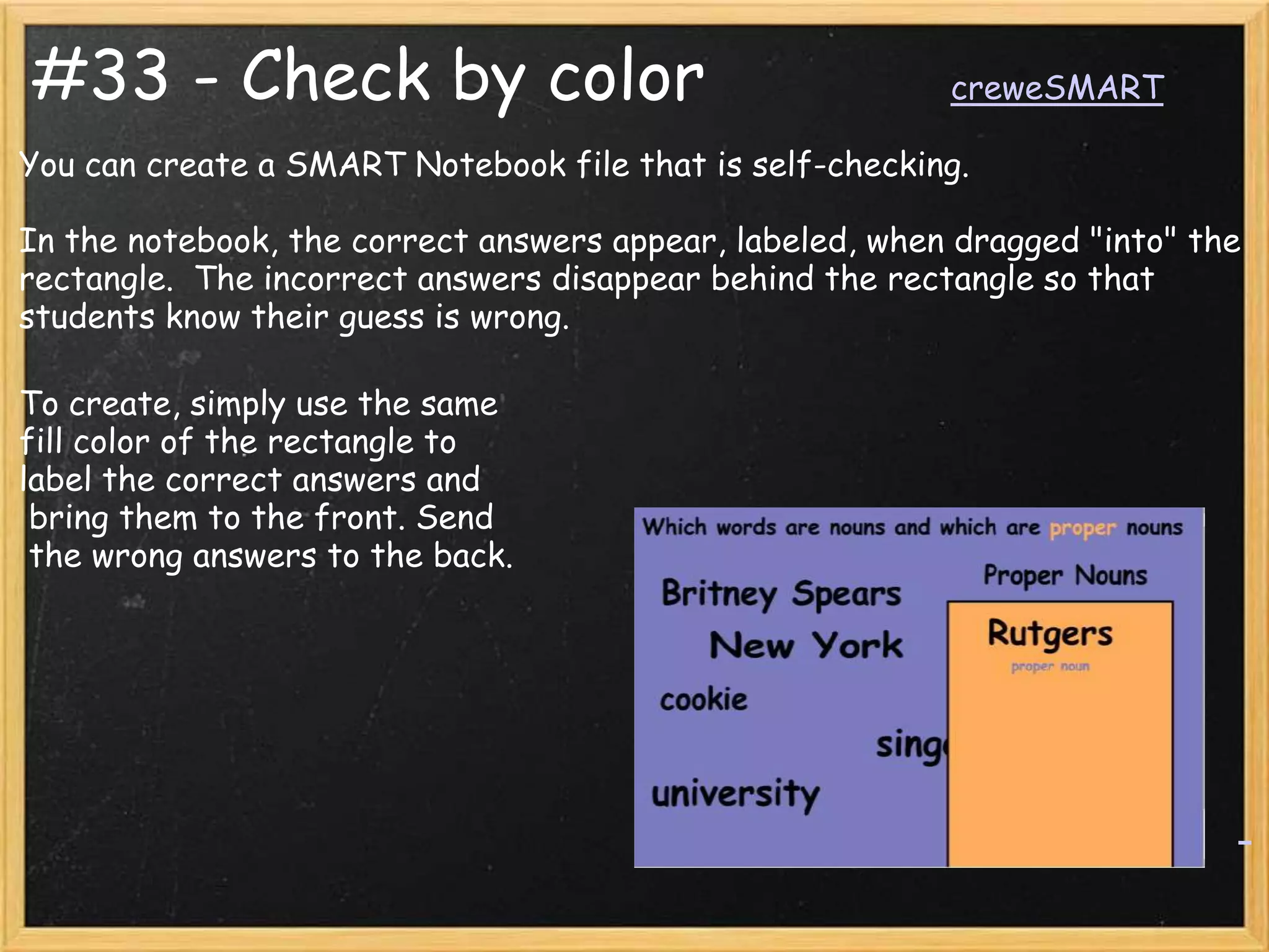 #33 - Check by color                                      creweSMART

You can create a SMART Notebook file that is self-checking.

In the notebook, the correct answers appear, labeled, when dragged "into" the
rectangle. The incorrect answers disappear behind the rectangle so that
students know their guess is wrong.

To create, simply use the same
fill color of the rectangle to
label the correct answers and
 bring them to the front. Send
 the wrong answers to the back.
 