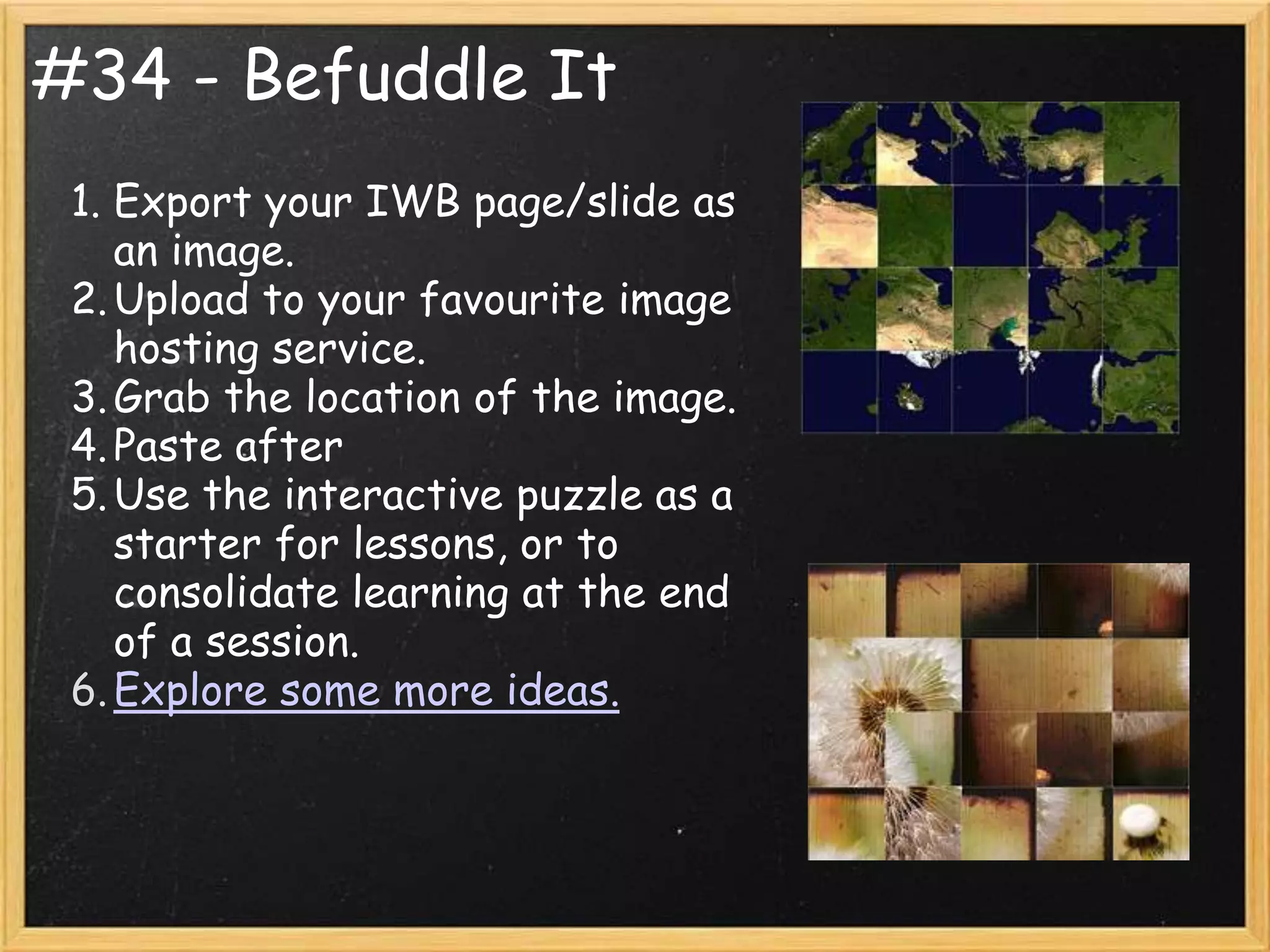 #34 - Befuddle It
 1. Export your IWB page/slide as
    an image.
 2. Upload to your favourite image
    hosting service.
 3. Grab the location of the image.
 4. Paste after
 5. Use the interactive puzzle as a
    starter for lessons, or to
    consolidate learning at the end
    of a session.
 6. Explore some more ideas.
 
