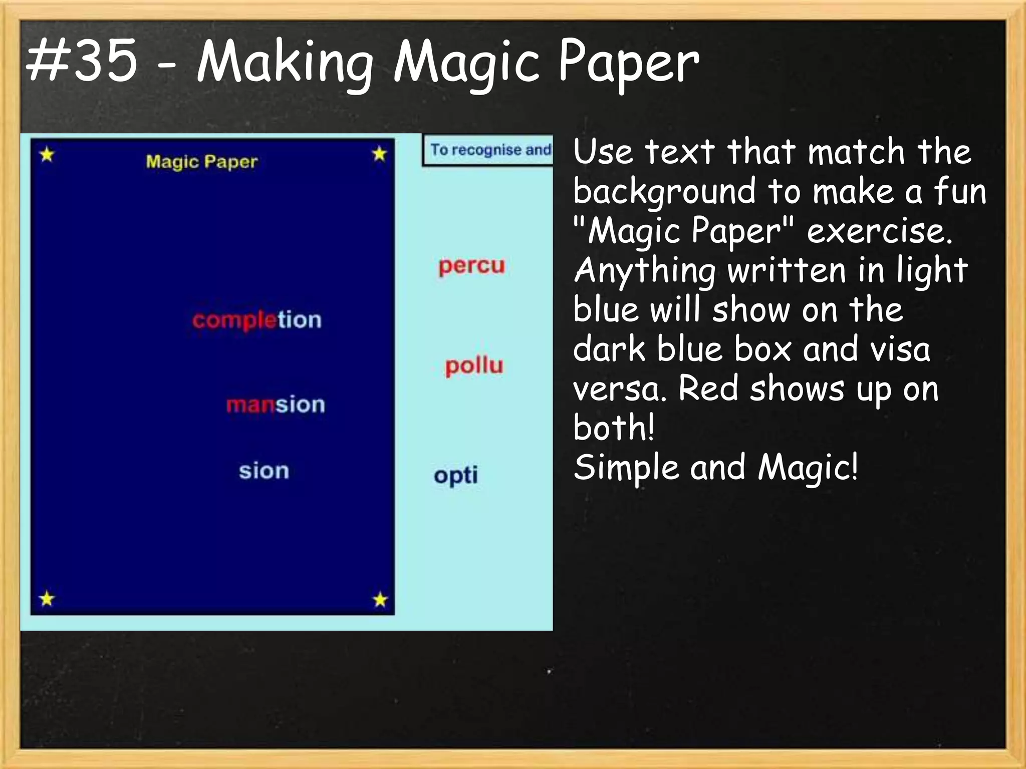 #35 - Making Magic Paper
                   Use text that match the
                   background to make a fun
                   "Magic Paper" exercise.
                   Anything written in light
                   blue will show on the
                   dark blue box and visa
                   versa. Red shows up on
                   both!
                   Simple and Magic!
 