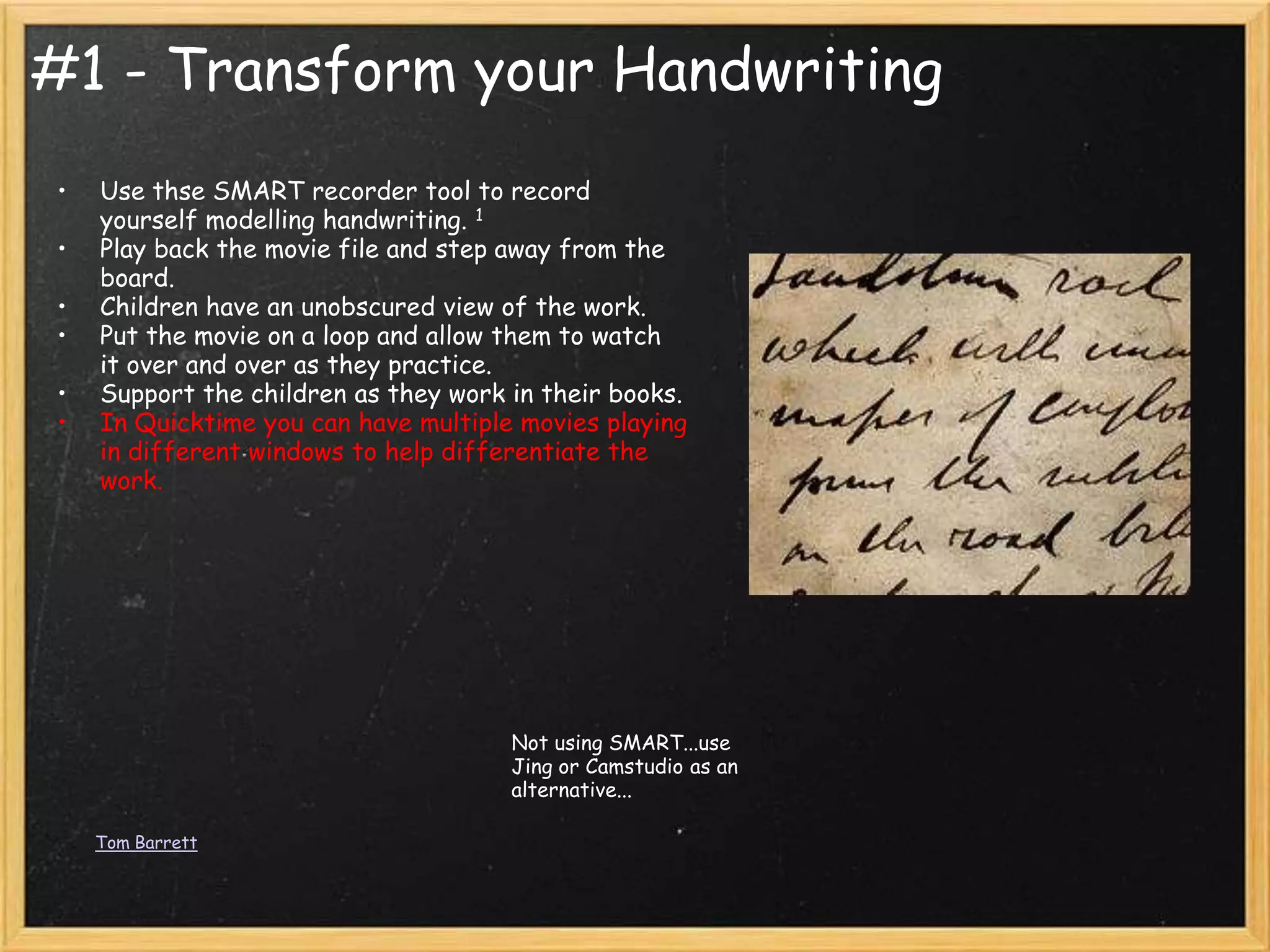 #1 - Transform your Handwriting
•   Use thse SMART recorder tool to record
    yourself modelling handwriting. 1
•   Play back the movie file and step away from the
    board.
•   Children have an unobscured view of the work.
•   Put the movie on a loop and allow them to watch
    it over and over as they practice.
•   Support the children as they work in their books.
•   In Quicktime you can have multiple movies playing
    in different windows to help differentiate the
    work.




                                      Not using SMART...use
                                      Jing or Camstudio as an
                                      alternative...

    Tom Barrett
 