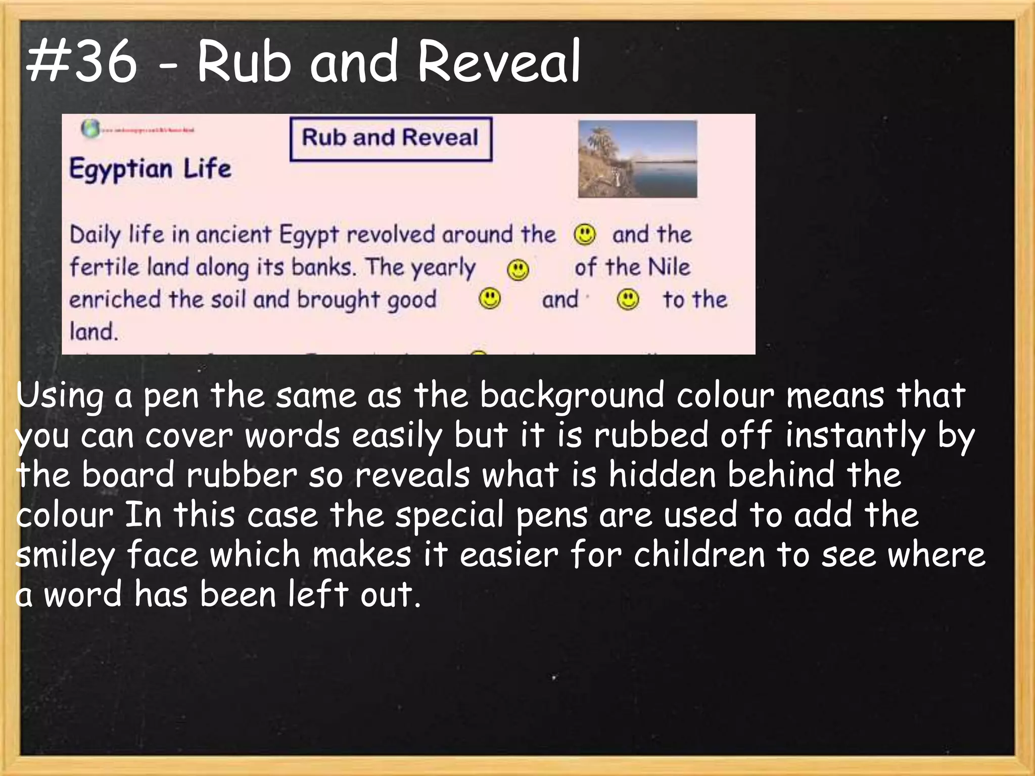 #36 - Rub and Reveal




Using a pen the same as the background colour means that
you can cover words easily but it is rubbed off instantly by
the board rubber so reveals what is hidden behind the
colour In this case the special pens are used to add the
smiley face which makes it easier for children to see where
a word has been left out.
 