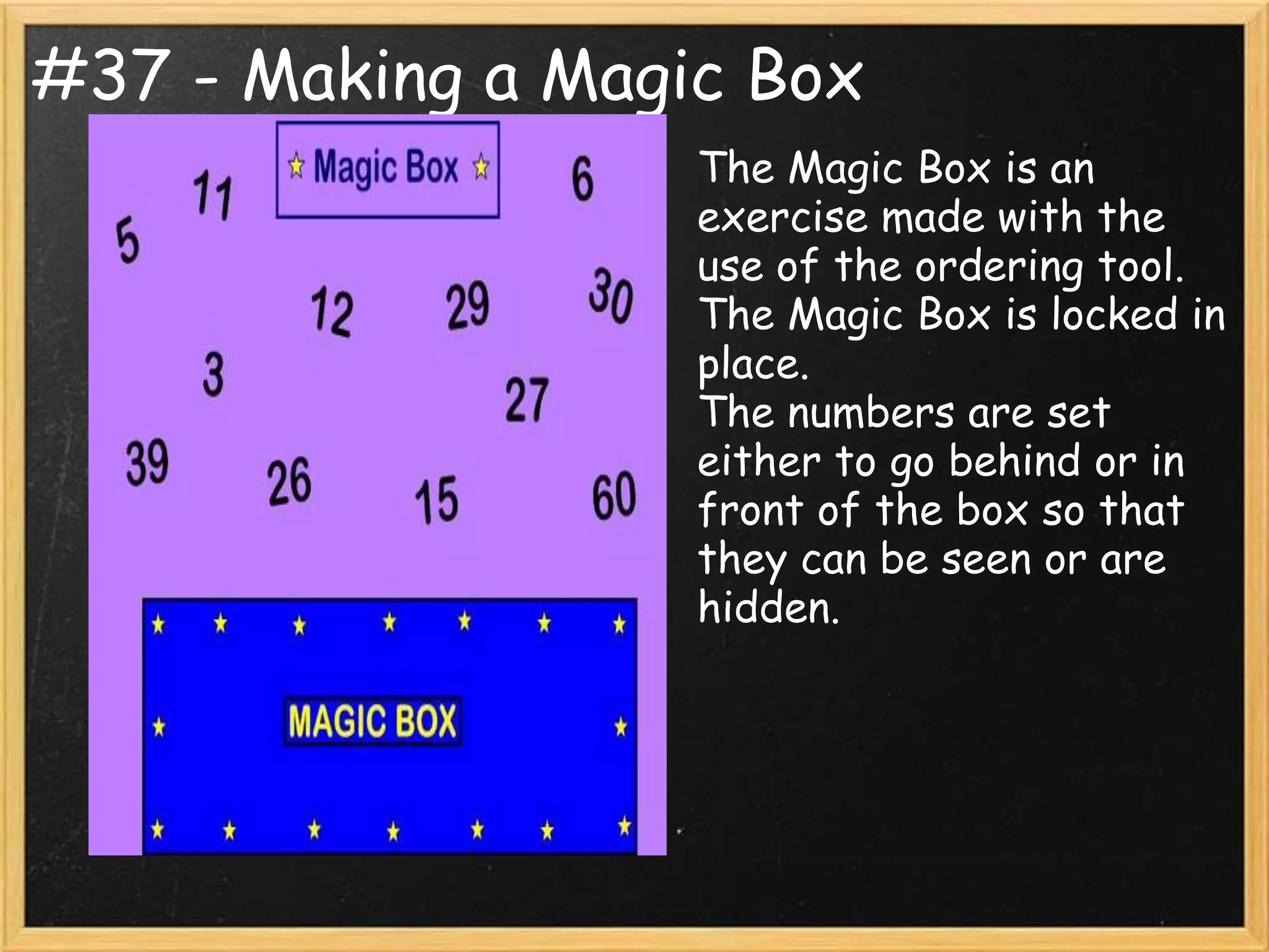 #37 - Making a Magic Box
                   The Magic Box is an
                   exercise made with the
                   use of the ordering tool.
                   The Magic Box is locked in
                   place.
                   The numbers are set
                   either to go behind or in
                   front of the box so that
                   they can be seen or are
                   hidden.
 