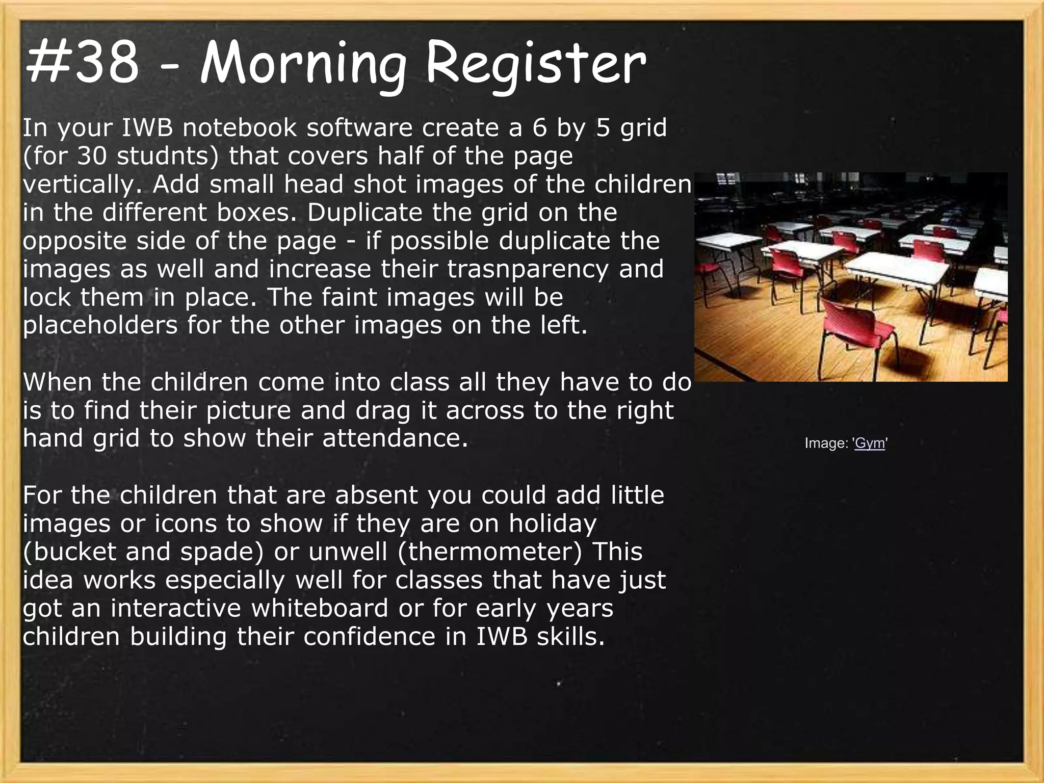 #38 - Morning Register
In your IWB notebook software create a 6 by 5 grid
(for 30 studnts) that covers half of the page
vertically. Add small head shot images of the children
in the different boxes. Duplicate the grid on the
opposite side of the page - if possible duplicate the
images as well and increase their trasnparency and
lock them in place. The faint images will be
placeholders for the other images on the left.

When the children come into class all they have to do
is to find their picture and drag it across to the right
hand grid to show their attendance.                        Image: 'Gym'


For the children that are absent you could add little
images or icons to show if they are on holiday
(bucket and spade) or unwell (thermometer) This
idea works especially well for classes that have just
got an interactive whiteboard or for early years
children building their confidence in IWB skills.
 
