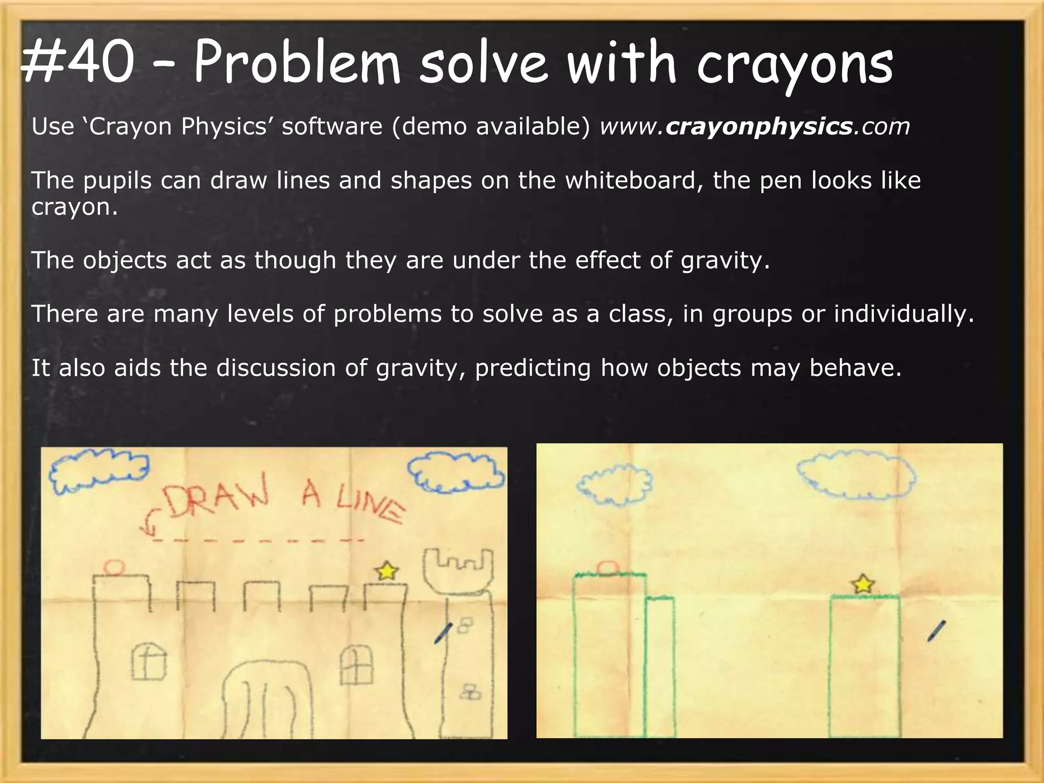 #40 – Problem solve with crayons
Use ‘Crayon Physics’ software (demo available) www.crayonphysics.com

The pupils can draw lines and shapes on the whiteboard, the pen looks like
crayon.

The objects act as though they are under the effect of gravity.

There are many levels of problems to solve as a class, in groups or individually.

It also aids the discussion of gravity, predicting how objects may behave.
 