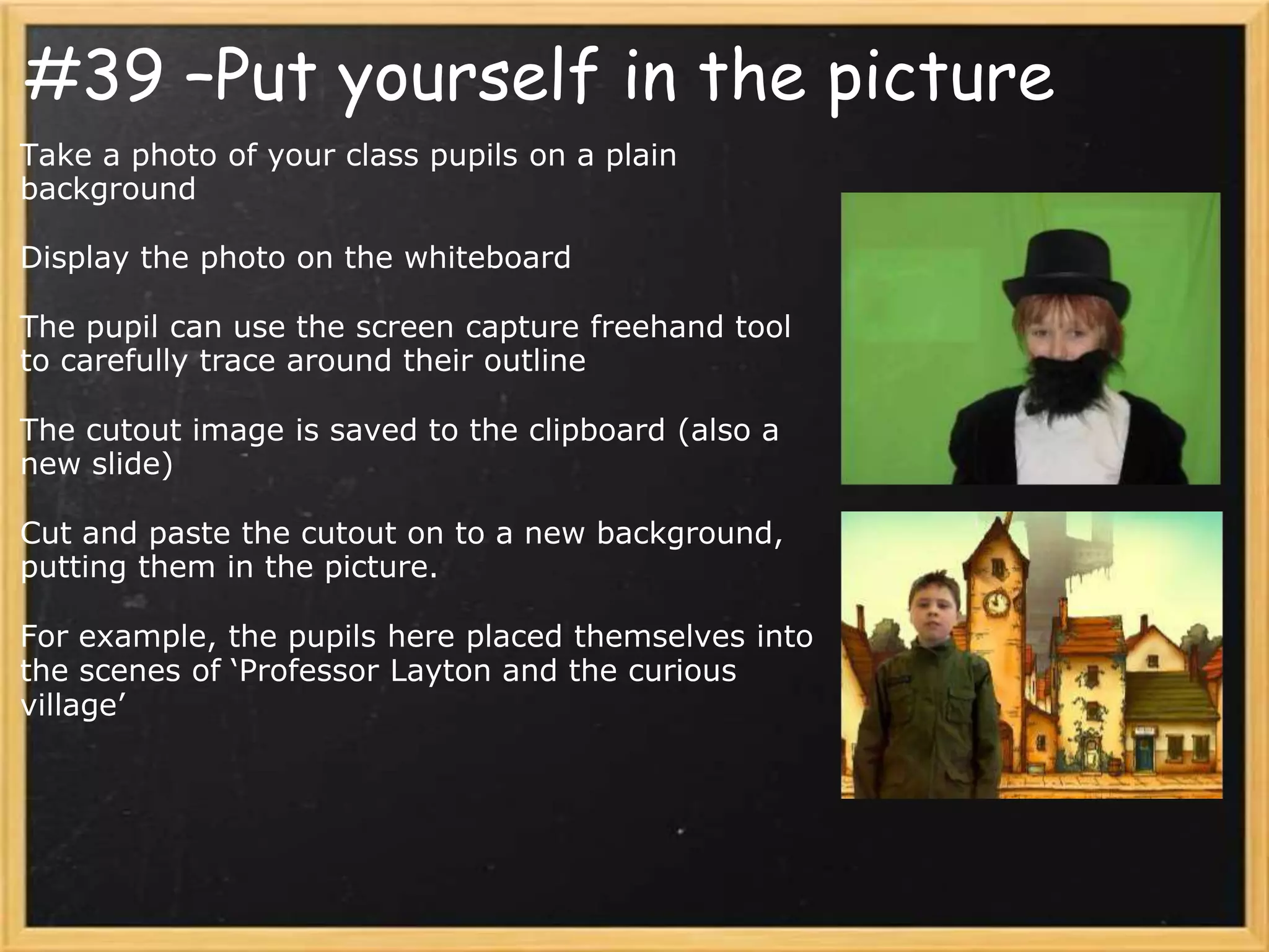 #39 –Put yourself in the picture
Take a photo of your class pupils on a plain
background

Display the photo on the whiteboard

The pupil can use the screen capture freehand tool
to carefully trace around their outline

The cutout image is saved to the clipboard (also a
new slide)

Cut and paste the cutout on to a new background,
putting them in the picture.

For example, the pupils here placed themselves into
the scenes of ‘Professor Layton and the curious
village’
 