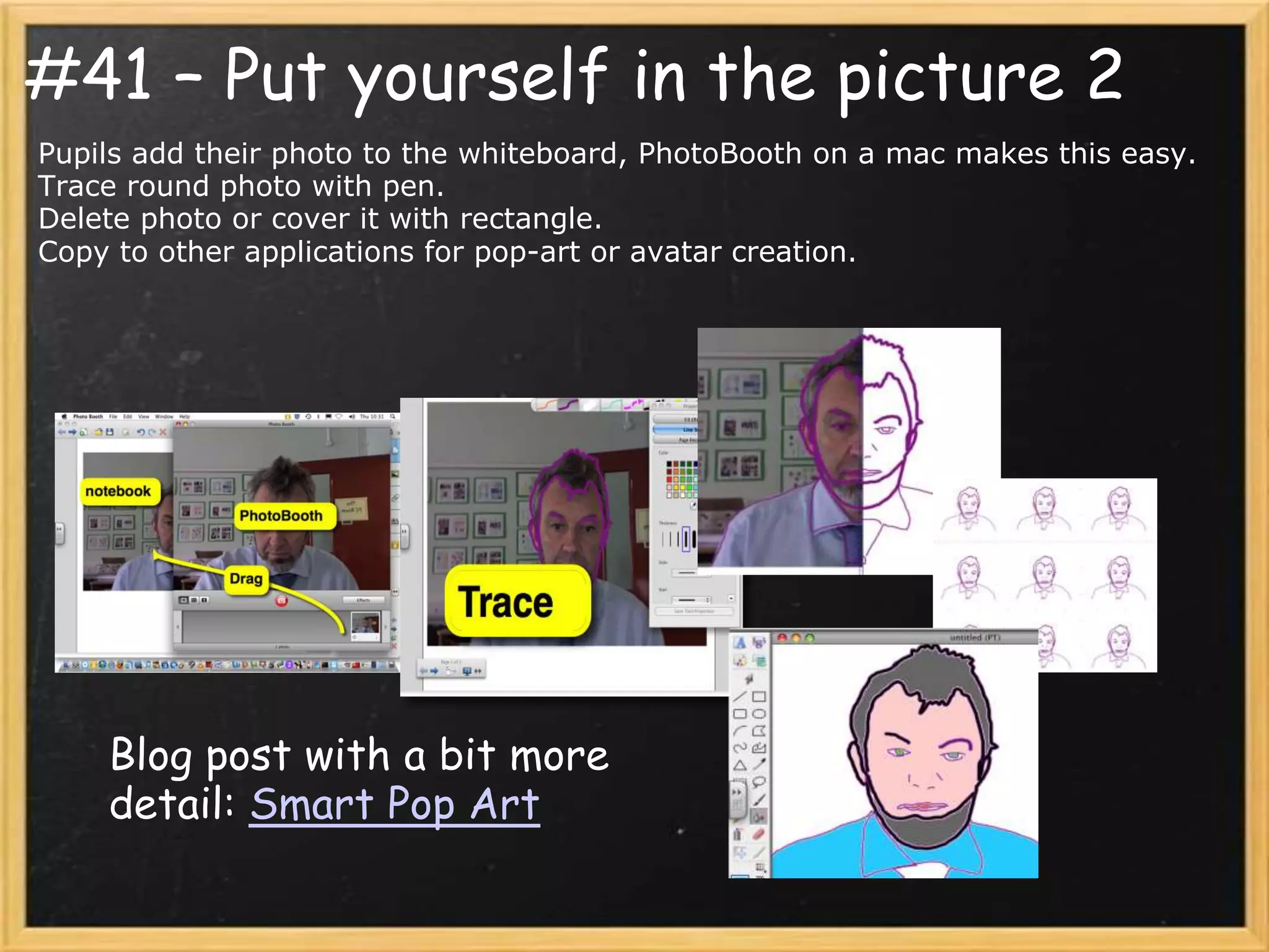 #41 – Put yourself in the picture 2
Pupils add their photo to the whiteboard, PhotoBooth on a mac makes this easy.
Trace round photo with pen.
Delete photo or cover it with rectangle.
Copy to other applications for pop-art or avatar creation.




    Blog post with a bit more
    detail: Smart Pop Art
 