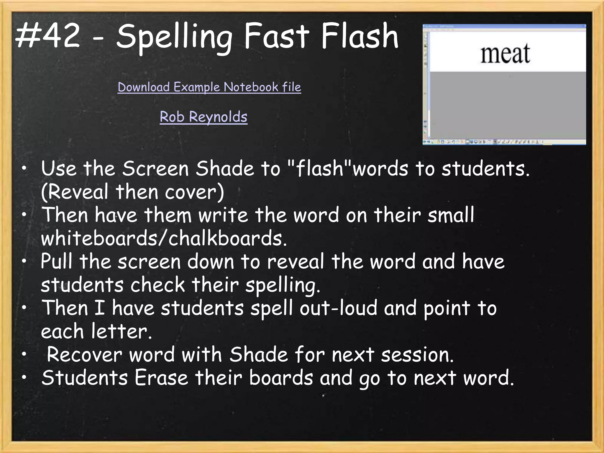 #42 - Spelling Fast Flash
         Download Example Notebook file

               Rob Reynolds


• Use the Screen Shade to "flash"words to students.
  (Reveal then cover)
• Then have them write the word on their small
  whiteboards/chalkboards.
• Pull the screen down to reveal the word and have
  students check their spelling.
• Then I have students spell out-loud and point to
  each letter.
• Recover word with Shade for next session.
• Students Erase their boards and go to next word.
 