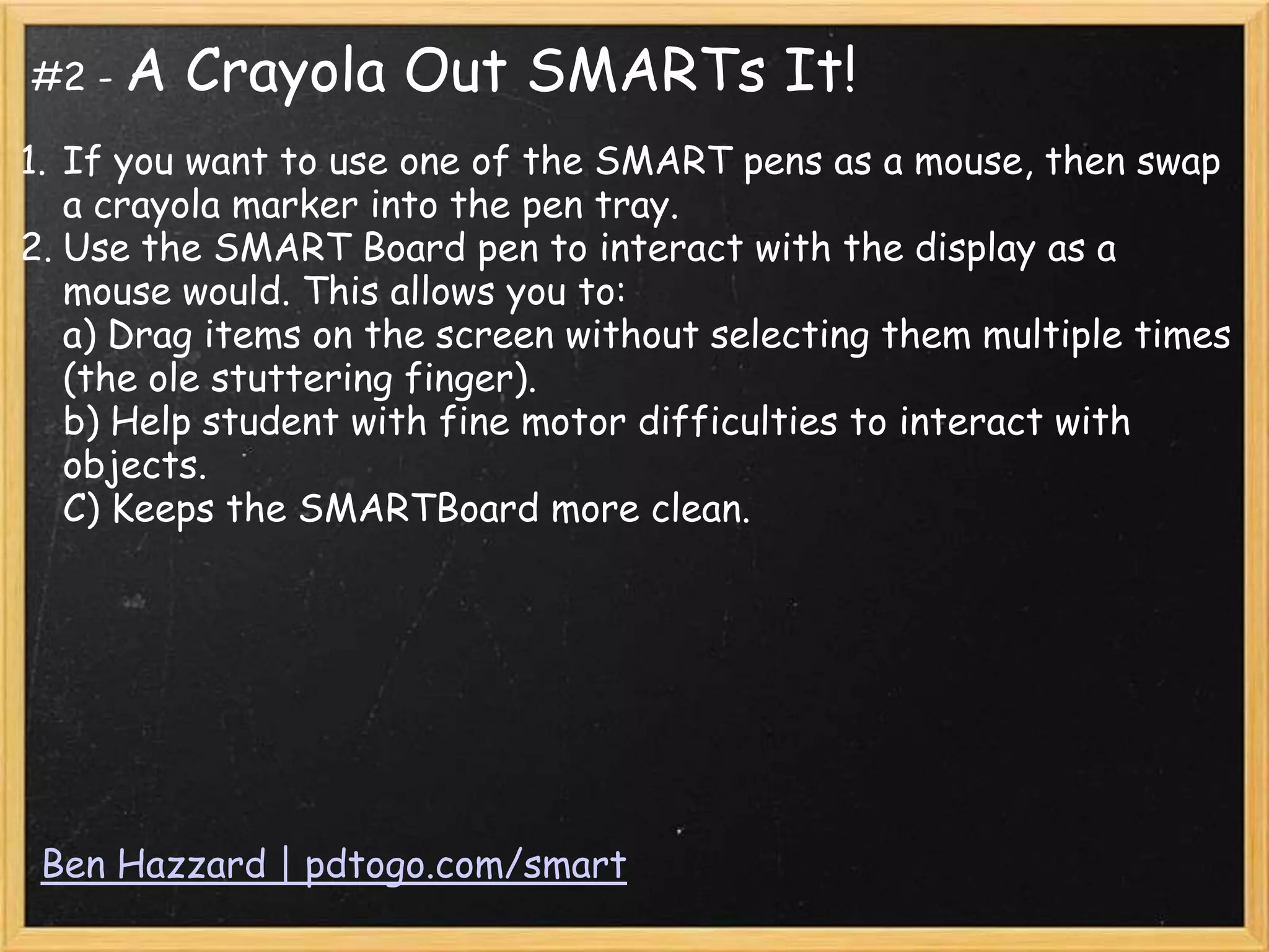 #2 - A   Crayola Out SMARTs It!
1. If you want to use one of the SMART pens as a mouse, then swap
   a crayola marker into the pen tray.
2. Use the SMART Board pen to interact with the display as a
   mouse would. This allows you to:
   a) Drag items on the screen without selecting them multiple times
   (the ole stuttering finger).
   b) Help student with fine motor difficulties to interact with
   objects.
   C) Keeps the SMARTBoard more clean.




 Ben Hazzard | pdtogo.com/smart
 