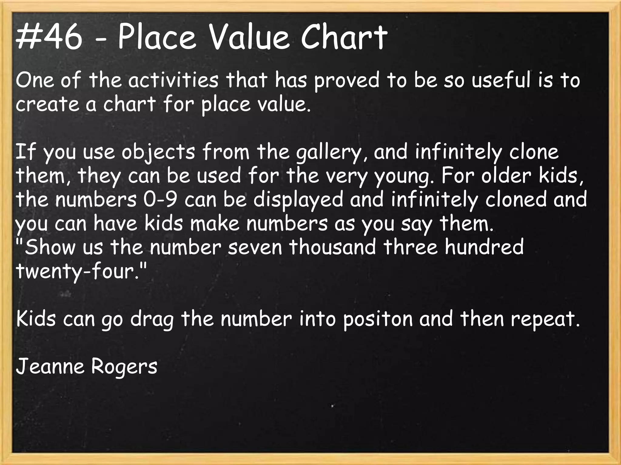 #46 - Place Value Chart
One of the activities that has proved to be so useful is to
create a chart for place value.

If you use objects from the gallery, and infinitely clone
them, they can be used for the very young. For older kids,
the numbers 0-9 can be displayed and infinitely cloned and
you can have kids make numbers as you say them.
"Show us the number seven thousand three hundred
twenty-four."

Kids can go drag the number into positon and then repeat.

Jeanne Rogers
 