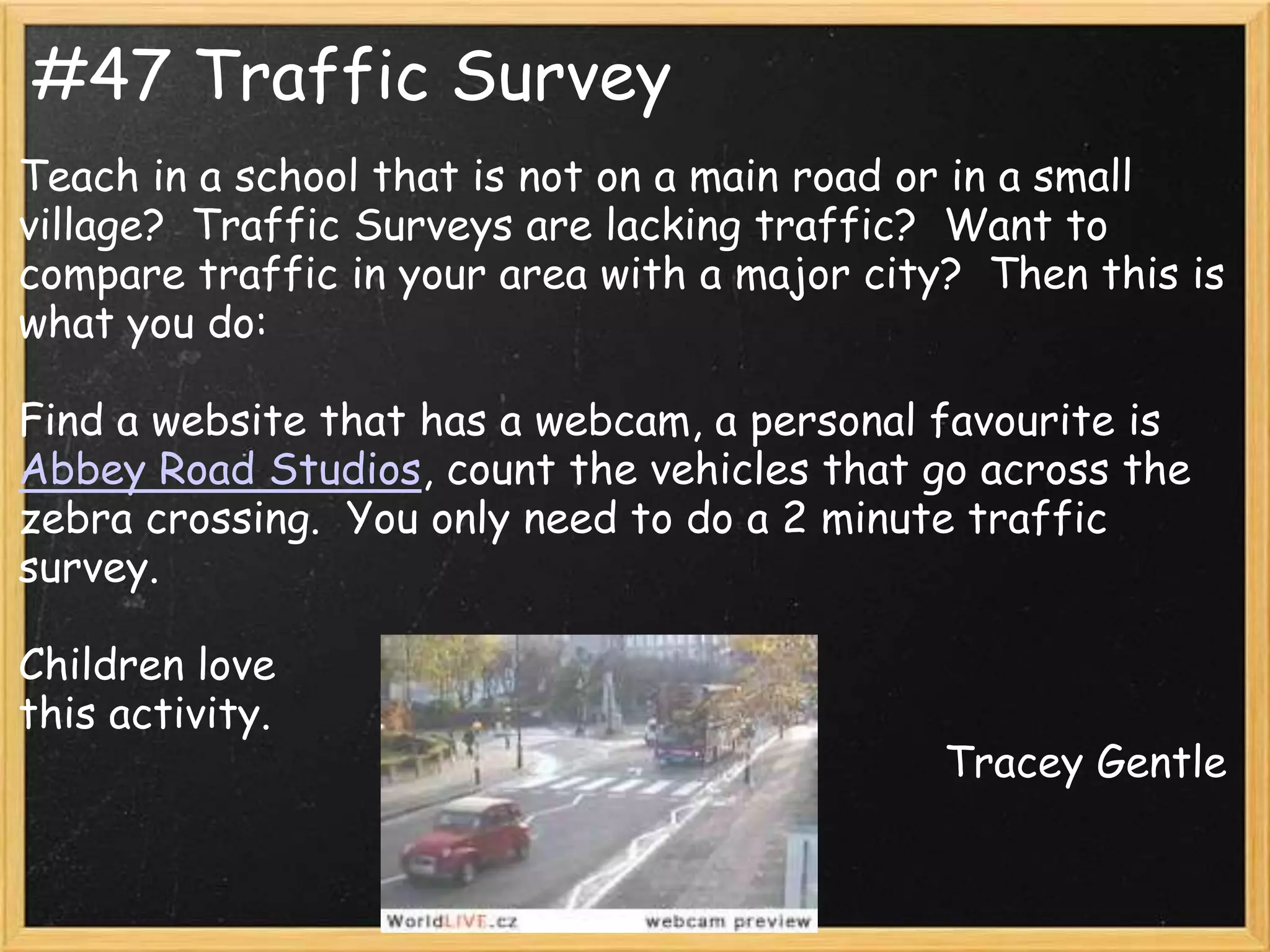 #47 Traffic Survey
Teach in a school that is not on a main road or in a small
village? Traffic Surveys are lacking traffic? Want to
compare traffic in your area with a major city? Then this is
what you do:

Find a website that has a webcam, a personal favourite is
Abbey Road Studios, count the vehicles that go across the
zebra crossing. You only need to do a 2 minute traffic
survey.

Children love
this activity.
                                              Tracey Gentle
 