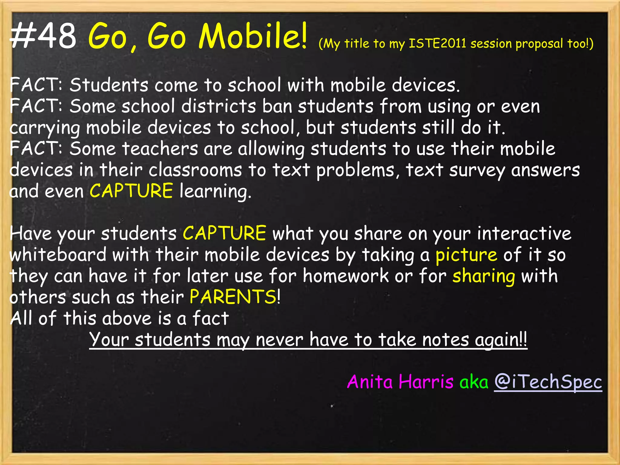 #48 Go, Go Mobile!                 (My title to my ISTE2011 session proposal too!)


FACT: Students come to school with mobile devices.
FACT: Some school districts ban students from using or even
carrying mobile devices to school, but students still do it.
FACT: Some teachers are allowing students to use their mobile
devices in their classrooms to text problems, text survey answers
and even CAPTURE learning.

Have your students CAPTURE what you share on your interactive
whiteboard with their mobile devices by taking a picture of it so
they can have it for later use for homework or for sharing with
others such as their PARENTS!
All of this above is a fact
          Your students may never have to take notes again!!

                                       Anita Harris aka @iTechSpec
 