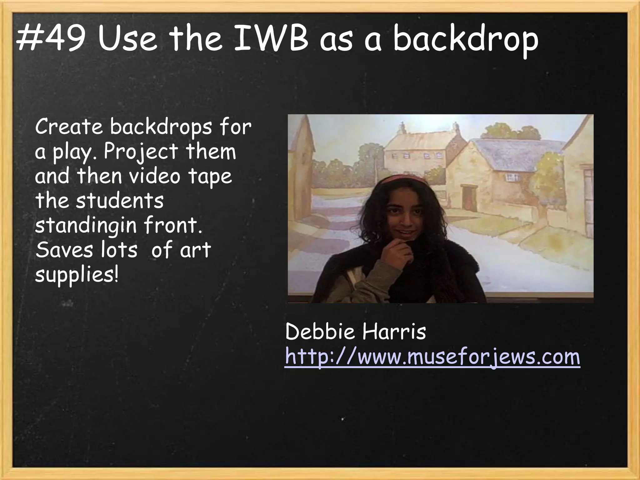 #49 Use the IWB as a backdrop

 Create backdrops for
 a play. Project them
 and then video tape
 the students
 standingin front.
 Saves lots of art
 supplies!

                        Debbie Harris
                        http://www.museforjews.com
 