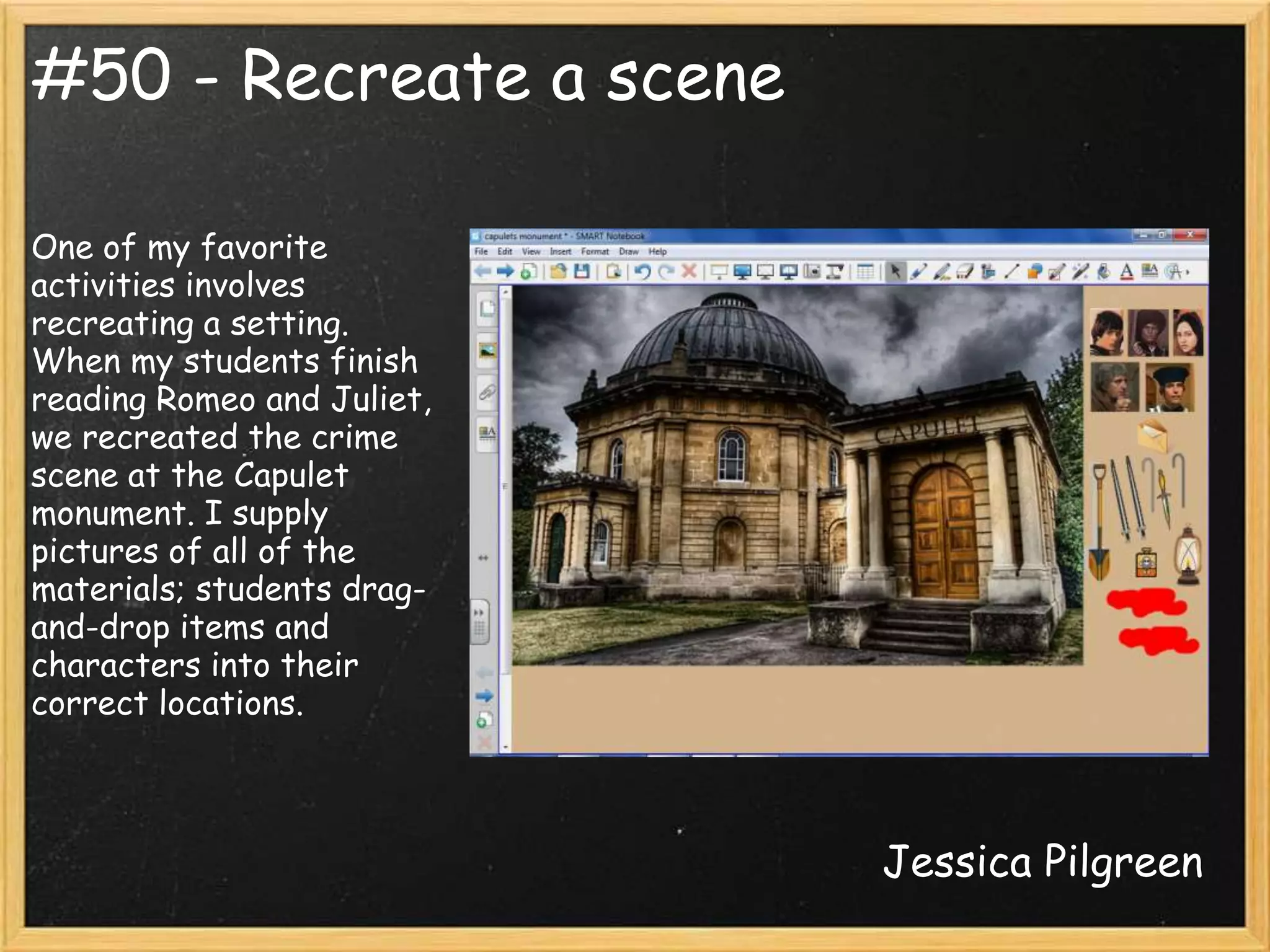 #50 - Recreate a scene

One of my favorite
activities involves
recreating a setting.
When my students finish
reading Romeo and Juliet,
we recreated the crime
scene at the Capulet
monument. I supply
pictures of all of the
materials; students drag-
and-drop items and
characters into their
correct locations.



                            Jessica Pilgreen
 