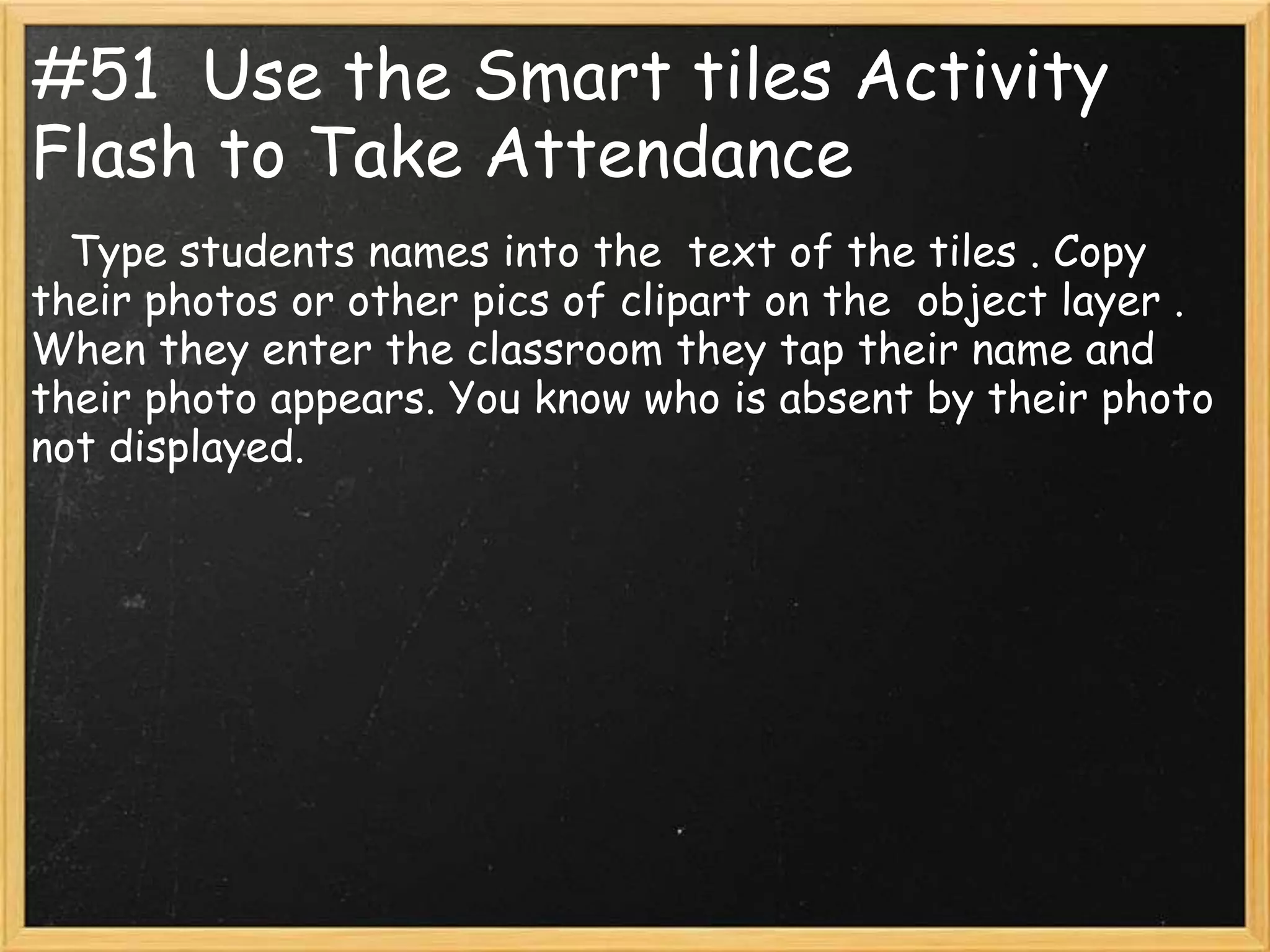 #51 Use the Smart tiles Activity
Flash to Take Attendance
  Type students names into the text of the tiles . Copy
their photos or other pics of clipart on the object layer .
When they enter the classroom they tap their name and
their photo appears. You know who is absent by their photo
not displayed.
 