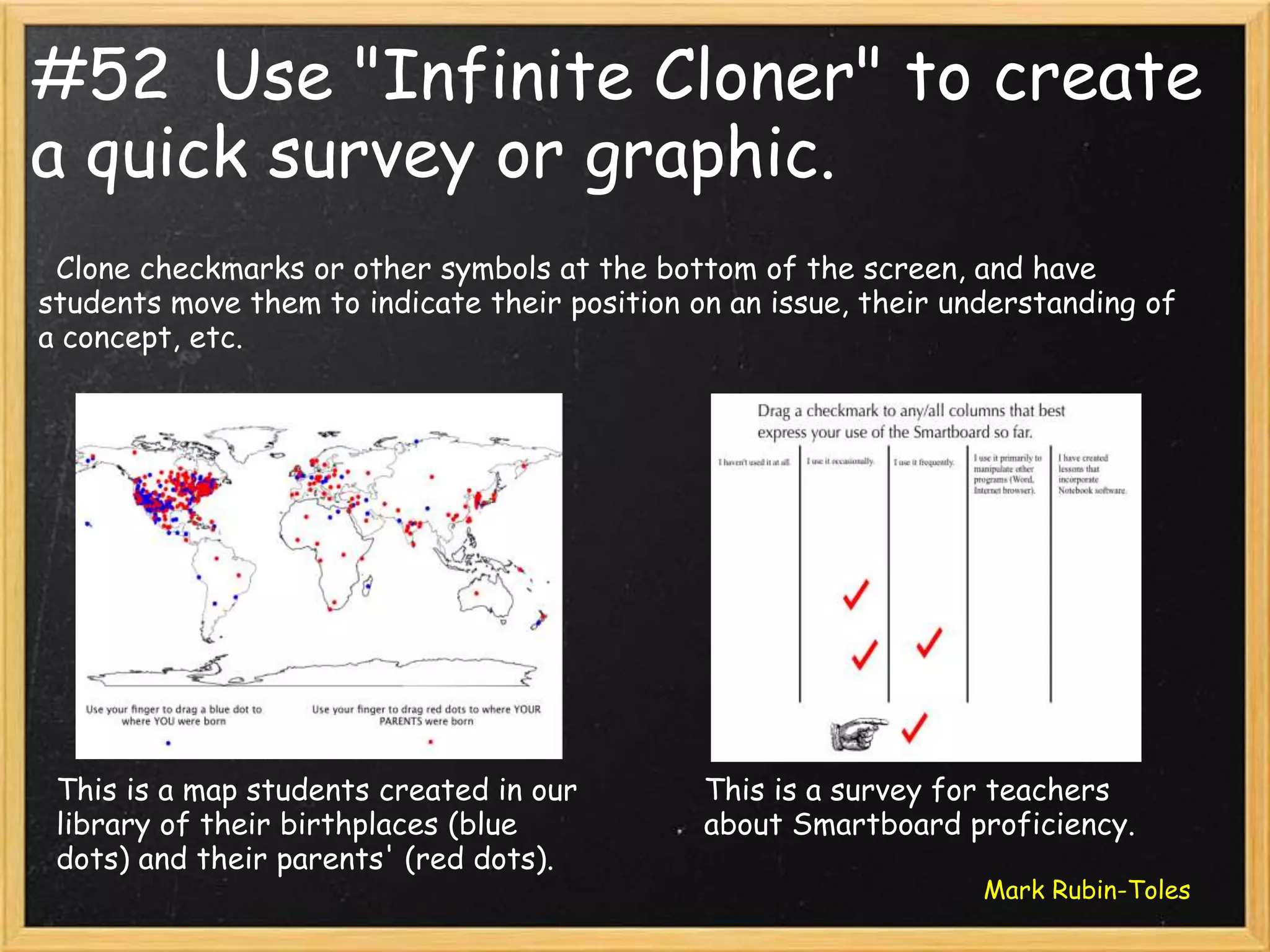 #52 Use "Infinite Cloner" to create
a quick survey or graphic.
 Clone checkmarks or other symbols at the bottom of the screen, and have
students move them to indicate their position on an issue, their understanding of
a concept, etc.




 This is a map students created in our         This is a survey for teachers
 library of their birthplaces (blue            about Smartboard proficiency.
 dots) and their parents' (red dots).
                                                                   Mark Rubin-Toles
 