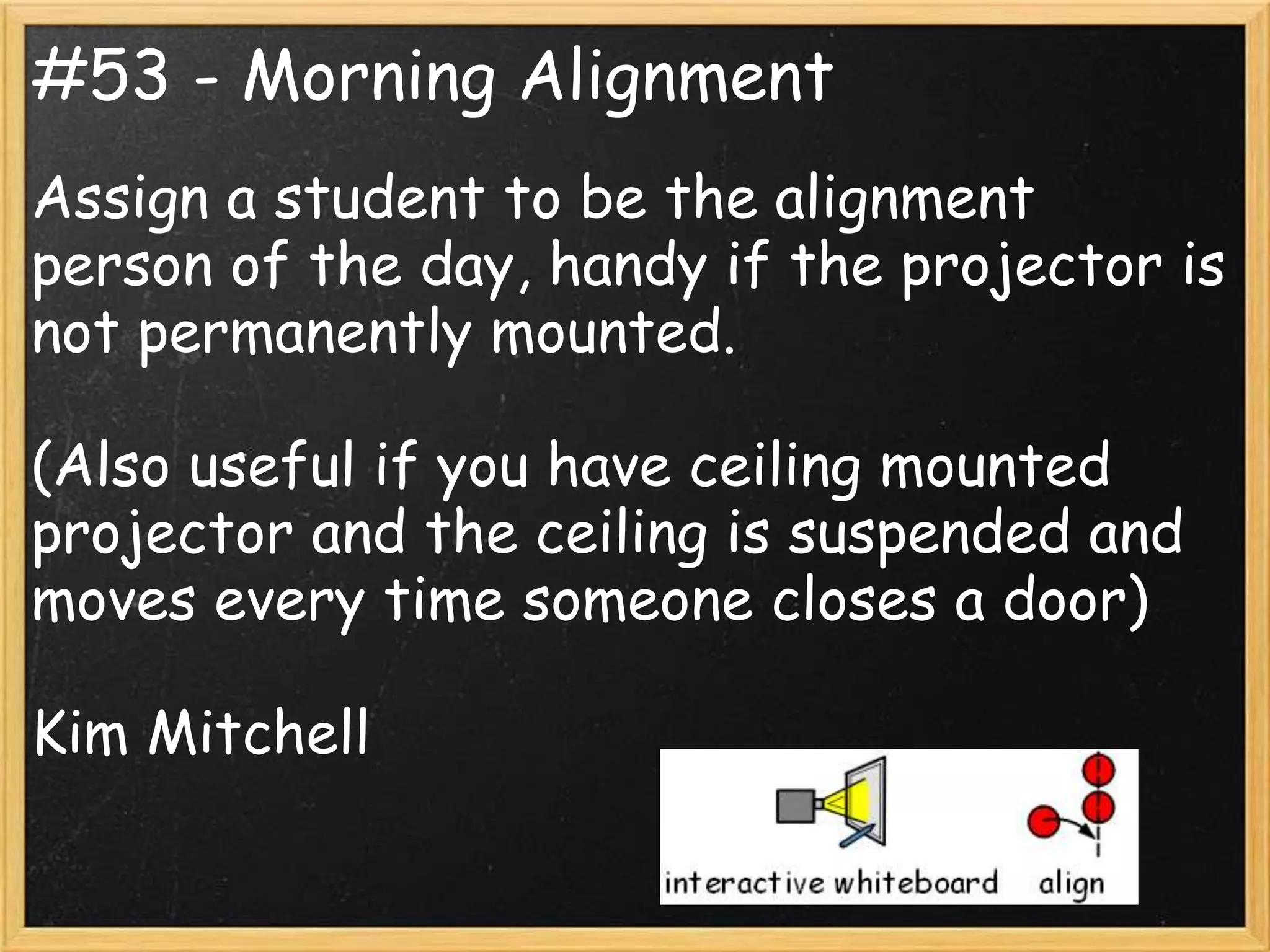 #53 - Morning Alignment
Assign a student to be the alignment
person of the day, handy if the projector is
not permanently mounted.

(Also useful if you have ceiling mounted
projector and the ceiling is suspended and
moves every time someone closes a door)

Kim Mitchell
 