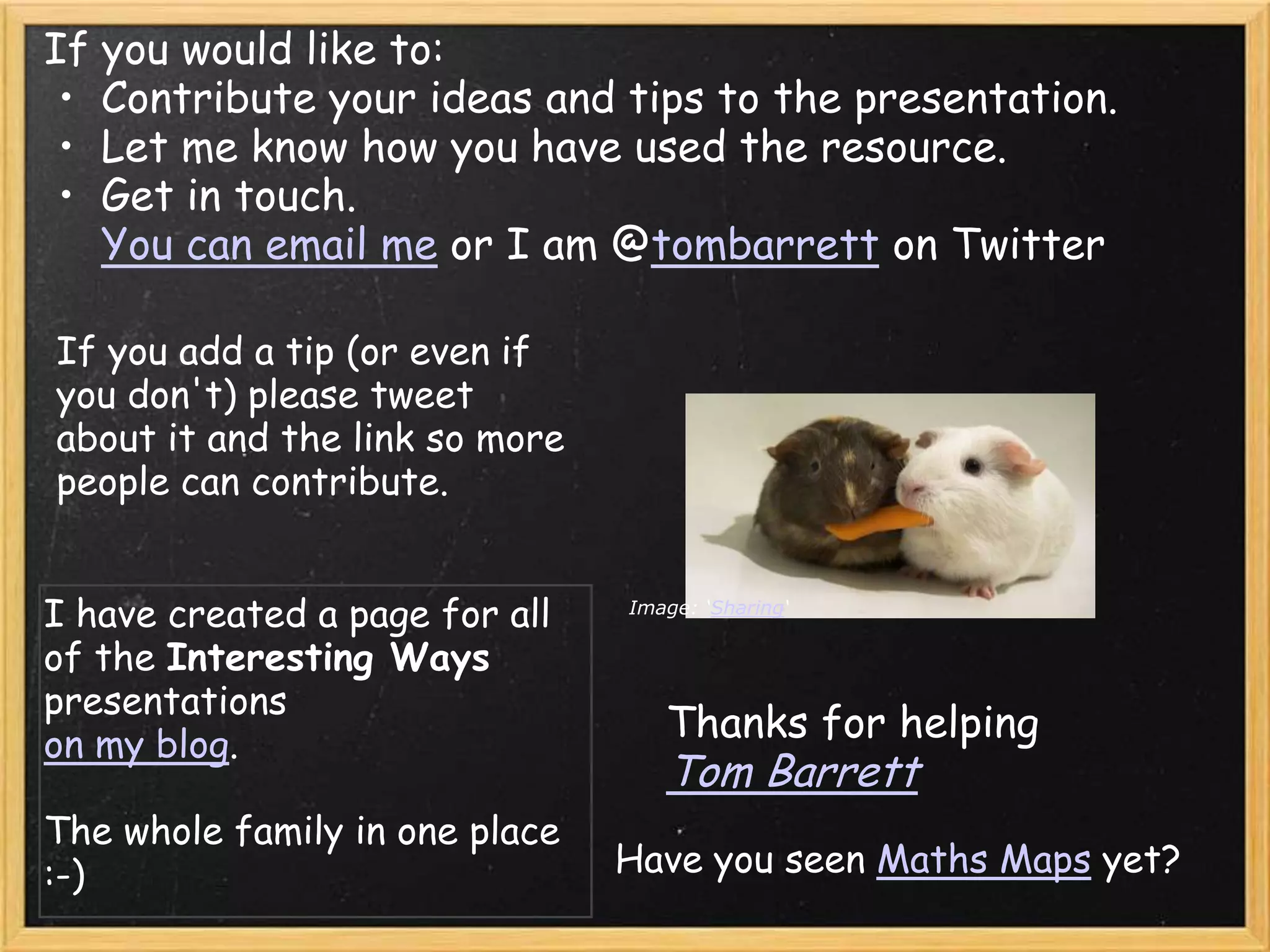 If you would like to:
 • Contribute your ideas and tips to the presentation.
 • Let me know how you have used the resource.
 • Get in touch.
   You can email me or I am @tombarrett on Twitter

If you add a tip (or even if
you don't) please tweet
about it and the link so more
people can contribute.


I have created a page for all   Image: ‘Sharing‘

of the Interesting Ways
presentations
on my blog.
                                   Thanks for helping
                                   Tom Barrett
The whole family in one place
:-)                             Have you seen Maths Maps yet?
 