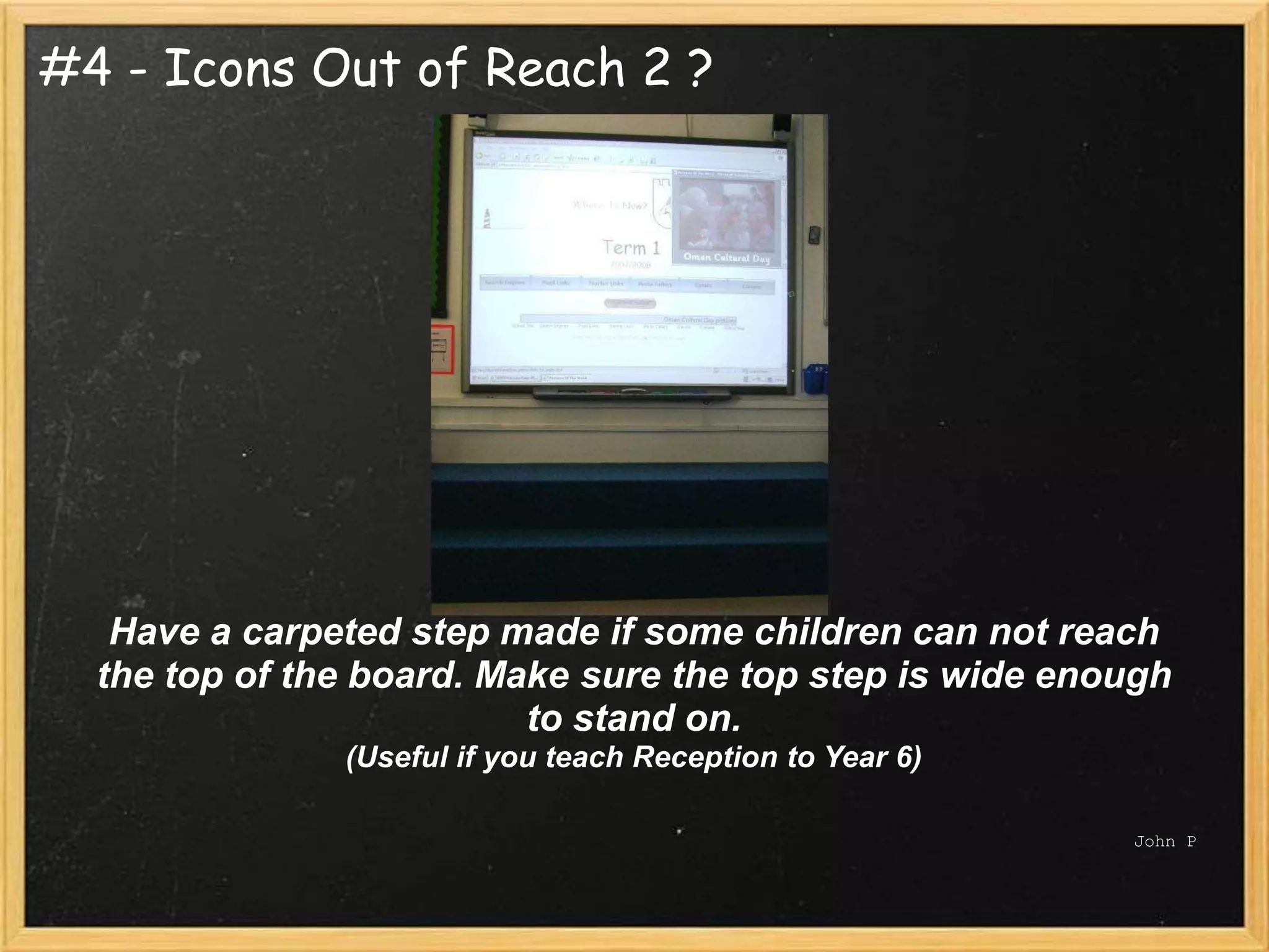 #4 - Icons Out of Reach 2 ?




   Have a carpeted step made if some children can not reach
  the top of the board. Make sure the top step is wide enough
                          to stand on.
               (Useful if you teach Reception to Year 6)

                                                           John P
 