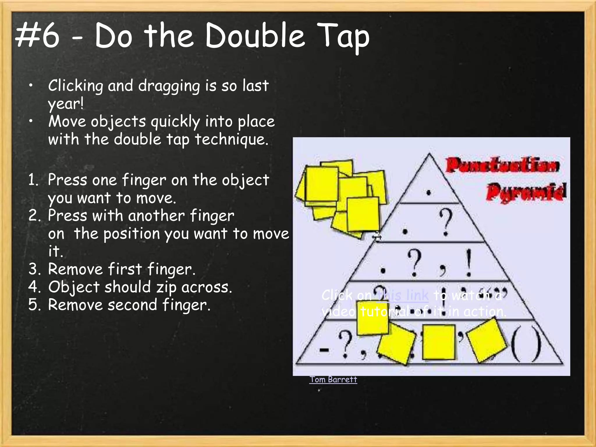 #6 - Do the Double Tap
• Clicking and dragging is so last
  year!
• Move objects quickly into place
  with the double tap technique.

1. Press one finger on the object
   you want to move.
2. Press with another finger
   on the position you want to move
   it.
3. Remove first finger.
4. Object should zip across.            Click on this link to watch a
5. Remove second finger.                video tutorial of it in action.



                                      Tom Barrett
 