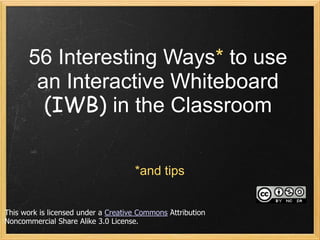 56 Interesting Ways* to use
       an Interactive Whiteboard
        (IWB) in the Classroom

                                     *and tips


This work is licensed under a Creative Commons Attribution
Noncommercial Share Alike 3.0 License.
 