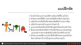 S C I E N C E
Demonstration school of Khon Kaen university Nong Khai campus
1. โครงสร้างโลกแบ่งตามสมบัติทางเคมีแบ่งได้กี่ชั้น อะไรบ้าง
2. นักวิทยาศาสตร์ใช้วิธีการอย่างไรเพื่อศึกษาชั้นต่างๆของโลก
3. เปลือกโลกส่วนใดที่เป็นที่อาศัยของสิ่งมีชีวิตจานวนมากที่สุด
4. เปลือกโลกและธรณีภาคแตกต่างกันอย่างไร
5. แนวแบ่งเขตไม่ต่อเนื่องโมโฮโรวิชิกอยู่ส่วนใดของโครงสร้างโลก
6. ชั้นของเหลวหนืดร้อนที่เรียกว่าหินหนืดหรือแมกมาสะสมตัวอยู่
ฐานธรณีภาค มีความสัมพันธ์กับเปลือกโลกหรือไม่ อย่างไร
7. นักวิทยาศาสตร์เชื่อว่าแก่นโลกชั้นที่ก่อให้เกิดสนามแม่เหล็กโลก
มีสภาพเป็นอย่างไร ส่วนใหญ่ประกอบด้วยธาตุอะไร
แบบฝึกหัด
 