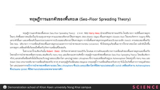 S C I E N C E
Demonstration school of Khon Kaen university Nong Khai campus
ทฤษฎีการแยกตัวของพื้นทะเล (Sea-Floor Spreading Theory) ป ค.ศ. 1962 Harry Hess นักธรณีวิทยาชาวอเมริกัน ไดอธิบายวา จะมีพื้นมหาสมุทร
ใหมๆ เกิดขึ้นอยางตอเนื่องในบริเวณหุบเขาทรุด ตามแนวของเทือกเขาใต้มหาสมุทร (Mid-Atlantic ridges) พื้นมหาสมุทร (Oceanic floor) ใหมจะเกิดจาก magma ที่ดัน
แทรกตัวขึ้นมา และเคลื่อนตัวในแนวระนาบออกจากบริเวณของเทือกเขาใต้มหาสมุทร จากนั้นพื้นมหาสมุทรจะมุดตัวลงบริเวณรองลึก (trench) ตามขอบของพื้นทวีป
โดย Hess อธิบายวา การเคลื่อนตัวของพื้นมหาสมุทรเปนผลจากการนาพาของความรอน (convection) ซึ่งไหลหมุนเวียนขึ้นมาจากใจกลางของโลก ผลักดันใหพื้น
มหาสมุทร เคลื่อนตัวซึ่งก็สงผลใหพื้นทวีปเกิดการเคลื่อนที่ไดเชนกัน
ในชวงเวลาใกลเคียงกันนั้น Robert Dietz นักวิทยาศาสตรชาวอเมริกัน ไดเสนอ ความคิดและอธิบายการเคลื่อนตัวของพื้นมหาสมุทรและพื้นทวีป
โดยกลไกการนาพาของคลื่นความรอน เชนเดียวกับ Harry Hess และเรียกแนวความคิดนี้วา ทฤษฎีการแยกตัวของพื้นทะเล (Sea-Floor Spreading Theory) โดยเพิ่มเติมวา
จริงๆ แลวสวนที่เคลื่อนตัวนั้นไมใชเปนบริเวณฐานของเปลือกโลก แตเปนฐานของ Lithosphere ซึ่งวางและเคลื่อนตัวอยูบน Asthenosphere โดยสรุปทั้ง Harry Hess และ
Robert Dietz สามารถอธิบายการเคลื่อนตัวของทวีป ตางๆ ตามทฤษฎีทวีปเลื่อนของ Wegener ดวยเหตุนี้ การเคลื่อนที่ของทวีปตางๆ จึงไมไดเกิดขึ้นจากการหมุนตัวของ
โลก แตเปนผลจากกลไกการนาพาของคลื่นความรอน โดย Lithosphere ซึ่งเปน แผนเปลือกโลกที่มีสถานะเปนของแข็ง (solid) เคลื่อนตัวผาน Asthenosphere
ซึ่งเปนแผน (plate) ที่มีสถานะเปนของเหลวคลายพลาสติก
ทฤษฎีการแยกตัวของพื้นทะเล (Sea-Floor Spreading Theory)
 