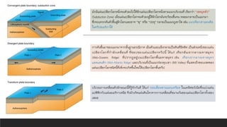 การดันขึ้นมาของแมกมาจากชั้นฐานธรณีภาค เย็นตัวและแข็งกลายเป็นหินที่ยึดติด เป็นส่วนหนึ่งของแผ่น
เปลือกโลกที่กาลังเคลื่อนที่ ที่ขอบของแผ่นเปลือกทวีปนี้ ได้แก่ เทือกสันเขากลางมหาสมุทร
(Mid-Oceanic Ridge) ที่ปรากฏอยู่บนเปลือกโลกพื้นมหาสมุทร เช่น เทือกเขากลางมหาสมุทร
แอตแลนติก (Mid-Atlantic Ridge) และบริเวณที่เป็นแนวร่องหุบเขา (Rift Valley) ที่แสดงถึงขอบเขตของ
แผ่นเปลือกโลกชนิดนี้ที่เพิ่งจะเกิดขึ้นใหม่ใต้เปลือกโลกพื้นทวีป
มักมีแผ่นเปลือกโลกหนึ่งจมตัวลงไปใต้อีกแผ่นเปลือกโลกหนึ่งตามแนวบริเวณที่ เรียกว่า “เขตมุดตัว”
(Subduction Zone) เมื่อแผ่นเปลือกโลกจมตัวลงสู่ใต้ผิวโลกมันจะร้อนขึ้นจน หลอมกลายเป็นแมกมา
ซึ่งจะแทรกดันตัวขึ้นสู่ผิวโลกและอาจ “พุ” หรือ “ปะทุ" กลายเป็นแนวภูเขาไฟ เช่น แนวเทือกเขาแอนดีส
ในทวีปอเมริกาใต้
บริเวณการเคลื่อนตัวลักษณะนี้ที่รู้จักกันดี ได้แก่ รอยเลื่อนซานแอนเดรียส ในแคลิฟอร์เนียซึ่งแบ่งแผ่น
แปซิฟิกกับแผ่นอเมริกาเหนือ จึงมักเกิดแผ่นดินไหวจากการเคลื่อนที่ขนานกันของแผ่นเปลือกโลกทั้งสอง
เสมอ
 