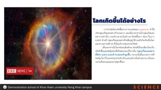 S C I E N C E
Demonstration school of Khon Kaen university Nong Khai campus
โลกเกิดขึ้นได้อย่างไร
การกาเนิดโลกเกิดขึ้นจากการระเบิดของ Supernova ทาให้
เกิดกลุ่มแก๊สและสสารจานวนมาก และเมื่อเวลาผ่านไปกลุ่มแก๊สและ
สสารเหล่านั้น รวมตัวกลายเป็นด้วงอาทิตย์ขึ้นมา ต่อมาในราว
4,600 ล้านปี กลุ่มแก๊สและสสารที่เหลืออยู่ ได้รวมตัวกันเกิดเป็นโลก
และดาวเคราะห์ต่างๆ ที่เป็นบริวารของดวงอาทิตย์
เมื่อเวลาผ่านไปโลกค่อยๆเย็นตัวลง ส่วนที่เป็นเปลือกโลกเริ่ม
แข็งตัวขึ้นและห่อหุ้มส่วนที่เป็นของเหลวไว้ภายใน กลุ่มแก๊สและสสาร
ที่มีความหนาแน่นต่าจะลอยตัวสูงขึ้น กลายเป็นชั้นบรรยากาศที่
ห่อหุ้มโลกไว้และค่อยๆก่อตัวเป็นเมฆแล้วกลั่นตัวออกมาเป็นฝน
กลายเป็นทะเลและมหาสมุทรขึ้นมา
 