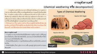 การผุพังทางเคมี เป็นกระบวนการที่ค่อนข้างซับซ้อนกว่าการผุพังทาง
กายภาพ แร่ซึ่งตกผลึกภายใต้ความกดดันสูงสัมผัสกับอากาศและน้าเกิดเป็นแร่ชนิด
ใหม่ การผุพังทางเคมีอาจเป็นการเปลี่ยนแปลงโครงสร้างภายใน อาจมีการ
เพิ่มเติมธาตุบางชนิดเข้าไป หรืออาจมีการดึงธาตุบางชนิดออกจากโครงสร้าง การ
เปลี่ยนแปลงอาจค่อยๆ เปลี่ยนแปลงทีละเล็กละน้อย เมื่อเกิดการเปลี่ยนแปลงแล้ว
จะทาให้มวลหินนั้นอยู่ในสภาวะสมดุลกับสภาวะแวดล้อมแบบใหม่
* น้ามีส่วนอย่างมากในการผุพังทางเคมี สารที่ละลายอยู่ในน้าแม้เพียงเล็กน้อย เช่น
ออกซิเจน จะเป็นตัวทาให้เกิดปฏิกิริยาออกซิเดชันกับวัตถุ หรือคาร์บอนไดออกไซต์
ที่ละลายน้า จะทาให้เกิดเป็นกรดคาร์บอนิค ซึ่งมีสภาพเป็นกรดเจือจาง
การผุพังทางเคมี
(chemical weathering หรือ decomposition)
อัตราการผุพังทางเคมี
- การผุพังทางกายภาพเป็นปัจจัยหนึ่งที่มีผลต่อการผุพังทางเคมี การที่หินแตก
ออกเป็นชิ้นเล็กๆ พื้นผิวสัมผัสที่เพิ่มขึ้น และรอยแตกในหินที่เพิ่มขึ้นทาให้น้า
สามารถแทรกเข้าไปในหินได้มากขึ้น
- ปัจจัยหลักที่มีผลต่ออัตราการผุพังคือชนิดของแร่ที่ประกอบขึ้นเป็นหิน และขนาด
ของวัตถุ
- ปัจจัยสาคัญอื่นๆ ได้แก่ ภูมิอากาศ ความชื้น อุณหภูมิ ภูมิประเทศกิจกรรมของ
พืชและสัตว์
S C I E N C E
Demonstration school of Khon Kaen university Nong Khai campus
 