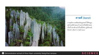 S C I E N C E
Demonstration school of Khon Kaen university Nong Khai campus
การผุพังทางเคมีของหินปูนจนทาให้หินปูน
ผุพังจนมีลักษณะเว้าแหว่งหรือมีลักษณะ
เป็นริ้วร่องลึกลงไปในเนื้อหิน ภูมิลักษณ์
ดังกล่าว เรียกว่า คาสต์ (karst)
คาสต์ (karst)
 