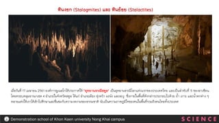 S C I E N C E
Demonstration school of Khon Kaen university Nong Khai campus
หินงอก (Stalagmites) และ หินย้อย (Stalactites)
เมื่อวันที่ 17 เมษายน 2561 องค์การยูเนสโกได้ประกาศให้ "อุทยานธรณีสตูล" เป็นอุทยานธรณีโลกแห่งแรกของประเทศไทย และเป็นลาดับที่ 5 ของอาเซียน
โดยครอบคลุมอาณาเขต 4 อาเภอในจังหวัดสตูล ได้แก่ อาเภอเมือง ทุ่งหว้า มะนัง และละงู ซึ่งภายในพื้นที่ดังกล่าวประกอบไปด้วย ถ้า เกาะ และน้าตกต่าง ๆ
หลายแห่งให้เราได้เข้าไปศึกษาและชื่นชมกับความงดงามของธรรมชาติ นับเป็นความภาคภูมิใจของคนในพื้นที่รวมถึงคนไทยทั้งประเทศ
 