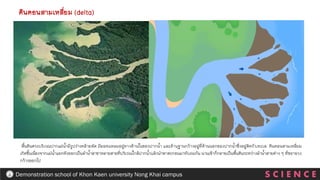 ดินดอนสามเหลี่ยม (delta)
S C I E N C E
Demonstration school of Khon Kaen university Nong Khai campus
พื้นดินตรงบริเวณปากแม่น้ามีรูปร่างคล้ายพัด มียอดแหลมอยู่ทางด้านในของปากน้า และด้านฐานกว้างอยู่ที่ด้านนอกของปากน้าซึ่งอยู่ติดกับทะเล. ดินดอนสามเหลี่ยม
เกิดขึ้นเนื่องจากแม่น้าแยกตัวออกเป็นลาน้าสาขาหลายสายที่บริเวณใกล้ปากน้าแล้วนาพาตะกอนมาทับถมกัน นานเข้าก็กลายเป็นพื้นดินระหว่างลาน้าสายต่าง ๆ ที่ขยายวง
กว้างออกไป
 