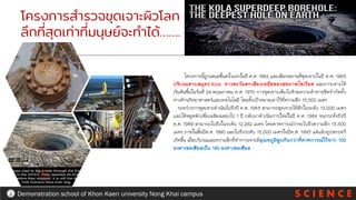 S C I E N C E
Demonstration school of Khon Kaen university Nong Khai campus
โครงการสารวจขุดเจาะผิวโลก
ลึกที่สุดเท่าที่มนุษย์จะทาได้…….
โครงการนี้ถูกเสนอขึ้นครั้งแรกในปี ค.ศ. 1962 และเลือกสถานที่ขุดเจาะในปี ค.ศ. 1965
บริเวณคาบสมุทร Kola ทางตะวันตกเฉียงเหนือของสหภาพโซเวียต และการเจาะได้
เริ่มต้นขึ้นในวันที่ 24 พฤษภาคม ค.ศ. 1970 การขุดเจาะเต็มไปด้วยความท้าทายขีดจากัดทั้ง
ทางด้านวิทยาศาสตร์และเทคโนโลยี โดยตั้งเป้าหมายเอาไว้ที่ความลึก 15,000 เมตร
ระหว่างการขุดเจาะดาเนินไปถึงปี ค.ศ. 1983 สามารถขุดเจาะได้ลึกในระดับ 12,000 เมตร
และได้หยุดพักเพื่อเฉลิมฉลองไป 1 ปี กลับมาดาเนินการใหม่ในปี ค.ศ. 1984 จนกระทั่งถึงปี
ค.ศ. 1989 สามารถไปถึงในระดับ 12,262 เมตร โดยคาดการณ์ว่าจะไปถึงความลึก 13,500
เมตร ภายในสิ้นปีค.ศ. 1990 และไปถึงระดับ 15,000 เมตรในปีค.ศ. 1993 แต่แล้วอุปสรรคก็
เกิดขึ้น เมื่อบริเวณและความลึกที่ทาการเจาะมีอุณหภูมิสูงเกินกว่าที่คาดการณ์ไว้จาก 100
องศาเซลเซียสเป็น 180 องศาเซลเซียส
 