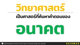 S C I E N C E
Demonstration school of Khon Kaen university Nong Khai campus
วิทยาศาสตร์
เป็นศาสตร์ที่ค้นหาคาตอบของ
อนาคต
 