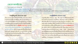 เวลาทางธรณีกาล มี 2 ลักษณะ คือ
1) อายุสัมบูรณ์ (absolute date or absolute time) คือ เวลาที่สามารถบอกเหตุการณ์ได้เป็นตัวเลขชัดเจน
2) อายุสัมพัทธ์ (relative date or relative time) ใช้เทียบว่าเหตุการณ์หนึ่งเกิดขึ้นก่อนหรือหลังอีกเหตุการณ์หนึ่ง โดยไม่สามารถบอกเวลาที่แน่นอนได้
เวลาทางธรณีกาล
อายุสัมบูรณ์ (Absolute age)
เป็นการหาอายุด้วยวิธีกัมมันตรังสี (radiometric dating)
ธาตุกัมมันตรังสีทาหน้าที่เป็นนาฬิกาธรรมชาติเนื่องจาก
การธาตุกัมมันตรังสีมีการสลายตัวอยู่ตลอดเวลา ทาให้เกิด
การเปลี่ยนแปลงจากธาตุหนึ่งไปเป็นอีกธาตุหนึ่งโดยมีอัตรา
การสลายตัวที่คงที่ เรียกว่า ครึ่งชีวิต (Half-life) หมายถึง
ระยะเวลาที่ธาตุกัมมันตรังสี ใช้ในการสลายตัวไปครึ่งหนึ่ง
ของปริมาณทั้งหมด อัตราการสลายตัวนี้ไม่เปลี่ยนแปลงไป
กับความดัน อุณหภูมิ หรือกลไก ทางเคมี ดังนั้นการอาศัย
การสลายตัวของธาตุกัมมันตรังสีมาใช้บอกเวลาในทาง
ธรณีวิทยาจึงมีความแม่นยาสูงมาก
อายุสัมพัทธ์ (relative age)
อายุเปรียบเทียบ (Relative Age) คือ อายุทางธรณีวิทยาของซากดึก
ดาบรรพ์ หิน ลักษณะทางธรณีวิทยา หรือเหตุการณ์ทางธรณีวิทยา
เมื่อเปรียบเทียบกับซากดึกดาบรรพ์ หิน ลักษณะทางธรณีวิทยา หรือ
เหตุการณ์ทางธรณีวิทยาอื่นๆ แทนที่จะบ่งบอกเป็นจานวนปี ดังนั้นการ
บอกอายุของหินแบบนี้จึงบอกได้แต่เพียงว่าอายุแก่กว่าหรืออ่อนกว่า
หิน หรือซากดึกดาบรรพ์อีกชุดหนึ่งเท่านั้น โดยอาศัยตาแหน่งการ
วางตัวของหินตะกอนเป็นตัวบ่งบอก (Index fossil) เป็นส่วนใหญ่
เพราะชั้นหินตะกอนแต่ละขั้นจะต้องใช้ระยะเวลาช่วงหนึ่งที่จะเกิดการ
ทับถม เมื่อสามารถเรียงลาดับของหินตะกอนแต่ละชุดตามลาดับก็จะ
สามารถหาเวลาเปรียบเทียบได้ และจะต้องใช้หลักวิชาการทาง
ธรณีวิทยา ( Stratigraphy ) ประกอบด้วย
S C I E N C E
Demonstration school of Khon Kaen university Nong Khai campus
 