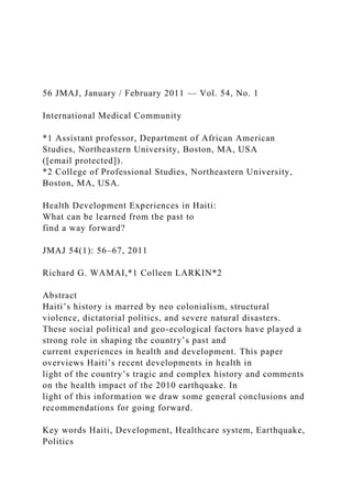 56 JMAJ, January / February 2011 — Vol. 54, No. 1
International Medical Community
*1 Assistant professor, Department of African American
Studies, Northeastern University, Boston, MA, USA
([email protected]).
*2 College of Professional Studies, Northeastern University,
Boston, MA, USA.
Health Development Experiences in Haiti:
What can be learned from the past to
find a way forward?
JMAJ 54(1): 56–67, 2011
Richard G. WAMAI,*1 Colleen LARKIN*2
Abstract
Haiti’s history is marred by neo colonialism, structural
violence, dictatorial politics, and severe natural disasters.
These social political and geo-ecological factors have played a
strong role in shaping the country’s past and
current experiences in health and development. This paper
overviews Haiti’s recent developments in health in
light of the country’s tragic and complex history and comments
on the health impact of the 2010 earthquake. In
light of this information we draw some general conclusions and
recommendations for going forward.
Key words Haiti, Development, Healthcare system, Earthquake,
Politics
 