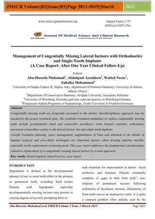 Abu-Hussein Muhamad et al JMSCR Volume 3 Issue 3 March 2015 Page 5011
JMSCR Volume||03||Issue||03||Page 5011-5019||March 2015
Management of Congenitally Missing Lateral Incisors with Orthodontics
and Single-Tooth Implants
(A Case Report: After One Year Clinical Follow-Up)
Authors
Abu-Hussein Muhamad1
, Abdulgani Azzaldeen2
, Watted Nezar3
,
Zahalka Mohammed4
1
University of Naples Federic II, Naples, Italy, Department of Pediatric Dentistry, University of Athens,
Athens, Greece
2
Department of Conservative Dentistry, Al-Quds University, Jerusalem, Palestine
3
University of Wόrzburg, Germany,and runs a private practice in Wόrzburg,Germany.
4
Postgrauate student,Programm of Implantology, Gothe University in Frankfurt/Germany
Abstract
Congenitally missing teeth are frequently presented to the dentist. Interdisciplinary approach may be
needed for the proper treatment plan. The available treatment modalities to replace congenitally missing
teeth include prosthodontic fixed and removable prostheses, resin bonded retainers, orthodontic
movement of maxillary canine to the lateral incisor site and single tooth implants.
Careful treatment planning, space management, augmentation of bone and attention to the details of
implant surgical and pros-thetic techniques are important factors when treating anterior maxilla,
especially in the replacement of missing teeth. This case report addresses the fundamental considerations
related to replacement of a congenitally missing lateral incisor by a team approach.
Key words: Dental implant, lateral incisor, case report.
INTRODUCTION
Hypodontia is defined as the developmental
absence of one or more teeth either in the primary
or permanent teeth, excluding third molars
Patients with hypodontia especially
developmenttally missing incisors may present in
varying degrees of severity prompting them to
seek treatment for improvement in dental / facial
aesthetics and function. Patients commonly
complain of „gaps in their front teeth‟, non-
eruption of permanent incisors following
exfoliation of deciduous incisors, disharmony of
front tooth size or an unattractive smile. It is quite
a common problem often initially seen by the
www.jmscr.igmpublication.org Impact Factor 3.79
ISSN (e)-2347-176x
 
