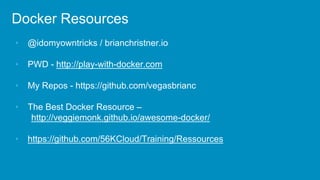 Docker Resources
• @idomyowntricks / brianchristner.io
• PWD - http://play-with-docker.com
• My Repos - https://github.com/vegasbrianc
• The Best Docker Resource –
http://veggiemonk.github.io/awesome-docker/
• https://github.com/56KCloud/Training/Ressources
 
