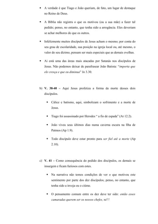  A verdade é que Tiago e João queriam, de fato, um lugar de destaque
no Reino de Deus.
 A Bíblia não registra o que os motivou (ou a sua mãe) a fazer tal
pedido; penso, no entanto, que tenha sido a arrogância. Eles deveriam
se achar melhores do que os outros.
 Infelizmente muitos discípulos de Jesus acham o mesmo; por conta do
seu grau de escolaridade, sua posição na igreja local ou, até mesmo, o
valor do seu dízimo, pensam ser mais especiais que as demais ovelhas.
 Ai está uma das áreas mais atacadas por Satanás nos discípulos de
Jesus. Não podemos deixar de parafrasear João Batista: “importa que
ele cresça e que eu diminua” Jo 3.30.
b) V. 38-40 – Aqui Jesus profetiza a forma da morte desses dois
discípulos.
 Cálice e batismo, aqui, simbolizam o sofrimento e a morte de
Jesus.
 Tiago foi assassinado por Herodes “ a fio de espada” (At 12.2).
 João viveu seus últimos dias numa caverna escura na Ilha de
Patmos (Ap 1.9).
 Todo discípulo deve estar pronto para ser fiel até a morte (Ap
2.10).
c) V. 41 – Como consequência do pedido dos discípulos, os demais se
insurgem e ficam furiosos com estes.
 Na narrativa não temos condições de ver o que motivou este
sentimento por parte dos dez discípulos; penso, no entanto, que
tenha sido a inveja ou o ciúme.
 O pensamento comum entre os dez deve ter sido: então esses
camaradas querem ser os nossos chefes, né?!
 