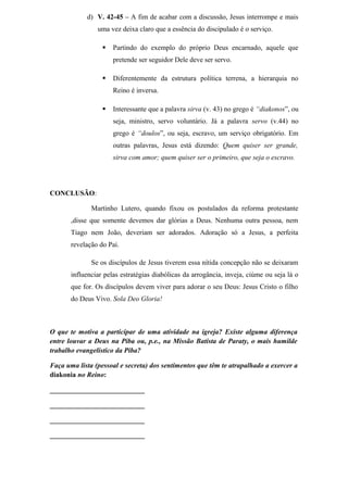 d) V. 42-45 – A fim de acabar com a discussão, Jesus interrompe e mais
uma vez deixa claro que a essência do discipulado é o serviço.
 Partindo do exemplo do próprio Deus encarnado, aquele que
pretende ser seguidor Dele deve ser servo.
 Diferentemente da estrutura política terrena, a hierarquia no
Reino é inversa.
 Interessante que a palavra sirva (v. 43) no grego é “diakonos”, ou
seja, ministro, servo voluntário. Já a palavra servo (v.44) no
grego é “doulos”, ou seja, escravo, um serviço obrigatório. Em
outras palavras, Jesus está dizendo: Quem quiser ser grande,
sirva com amor; quem quiser ser o primeiro, que seja o escravo.
CONCLUSÃO:
Martinho Lutero, quando fixou os postulados da reforma protestante
,disse que somente devemos dar glórias a Deus. Nenhuma outra pessoa, nem
Tiago nem João, deveriam ser adorados. Adoração só a Jesus, a perfeita
revelação do Pai.
Se os discípulos de Jesus tiverem essa nítida concepção não se deixaram
influenciar pelas estratégias diabólicas da arrogância, inveja, ciúme ou seja lá o
que for. Os discípulos devem viver para adorar o seu Deus: Jesus Cristo o filho
do Deus Vivo. Sola Deo Gloria!
O que te motiva a participar de uma atividade na igreja? Existe alguma diferença
entre louvar a Deus na Piba ou, p.e., na Missão Batista de Paraty, o mais humilde
trabalho evangelístico da Piba?
Faça uma lista (pessoal e secreta) dos sentimentos que têm te atrapalhado a exercer a
diakonia no Reino:
___________________________
___________________________
___________________________
___________________________
 