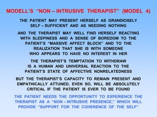 MODELL’S “NON – INTRUSIVE THERAPIST” (MODEL 4)
THE PATIENT MAY PRESENT HERSELF AS GRANDIOSELY
SELF – SUFFICIENT AND AS NEEDING NOTHING
AND THE THERAPIST MAY WELL FIND HERSELF REACTING
WITH SLEEPINESS AND A SENSE OF BOREDOM TO THE
PATIENT’S “MASSIVE AFFECT BLOCK” AND TO THE
REALIZATION THAT SHE IS WITH SOMEONE
WHO APPEARS TO HAVE NO INTEREST IN HER
THE THERAPIST’S TEMPTATION TO WITHDRAW
IS A HUMAN AND UNIVERSAL REACTION TO THE
PATIENT’S STATE OF AFFECTIVE NONRELATEDNESS
BUT THE THERAPIST’S CAPACITY TO REMAIN PRESENT AND
EMPATHICALLY ATTUNED, EVEN SO, WILL BE ABSOLUTELY
CRITICAL IF THE PATIENT IS EVER TO BE FOUND
THE PATIENT NEEDS THE OPPORTUNITY TO EXPERIENCE THE
THERAPIST AS A “NON – INTRUSIVE PRESENCE,” WHICH WILL
PROVIDE “SUPPORT FOR THE COHERENCE OF THE SELF”
 