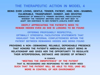 THE THERAPEUTIC ACTION IN MODEL 4
BEING EVER LOVING, GENTLE, TENDER, PATIENT, KIND, NON – SHAMING,
VULNERABLE, TRANSPARENT, HONEST, AND DEVOTED
REMINISCENT OF WINNICOTT’S “PRIMARY MATERNAL PREOCCUPATION,”
WHEREBY THE THERAPIST (MOTHER) DOES HER VERY BEST TO
ADAPT HER EXISTENCE TO HER PATIENT’S (CHILD’S) EVERY NEED
DEEPLY APPRECIATING THE PATIENT’S NEED TO
REMAIN HIDDEN EVEN AS SHE IS LONGING TO BE FOUND
OFFERING PROFOUNDLY RESPECTFUL,
OPTIMALLY STRESSFUL FACILITATION STATEMENTS THAT
HIGHLIGHT THIS INTERNAL CONFLICTEDNESS WITHIN THE
PATIENT BETWEEN REMAINING HIDDEN AND BEING FOUND
PROVIDING A NON – DEMANDING, RELIABLE, DEPENDABLE PRESENCE
THAT HONORS THE PATIENT’S AMBIVALENCE ABOUT BEING IN
RELATIONSHIP AND GIVES HER THE OPPORTUNITY TO REGULATE
THEIR INTERPERSONAL DISTANCE AND DEGREE OF INTIMACY
IN ESSENCE
“MEETING THE OMNIPOTENCE” OF THE PATIENT
THAT IS, RECOGNIZING AND RESPONDING TO HER EVERY NEED
SUCH THAT THE PATIENT WILL BE ABLE TO FEEL (AND BE)
MORE IN CONTROL OF HER ENVIRONMENT
 
