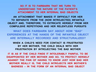 SO IT IS TO FAIRBAIRN THAT WE TURN TO
UNDERSTAND THE NATURE OF THE PATIENT’S
ATTACHMENT TO HER INTERNAL BAD OBJECTS
AN ATTACHMENT THAT MAKES IT DIFFICULT FOR HER
TO SEPARATE FROM THE (NOW INTROJECTED) INFANTILE
OBJECT AND, THEREFORE, TO EXTRICATE HERSELF FROM HER
COMPULSIVE REPETITIONS AND HER RELENTLESS PURSUITS
WHAT DOES FAIRBAIRN SAY ABOUT HOW “BAD”
EXPERIENCES AT THE HANDS OF THE INFANTILE OBJECT
ARE INTERNALLY RECORDED AND STRUCTURALIZED?
WHEN A CHILD’S NEED FOR CONTACT IS FRUSTRATED
BY HER MOTHER, THE CHILD DEALS WITH HER
FRUSTRATION BY INTROJECTING THE BAD MOTHER
IT IS AS IF THE CHILD FINDS IT INTOLERABLY PAINFUL TO BE
DISAPPOINTED BY HER MOTHER AND SO, TO PROTECT HERSELF
AGAINST THE PAIN OF HAVING TO KNOW JUST HOW BAD HER
MOTHER REALLY IS, THE CHILD INTROJECTS HER MOTHER’S
BADNESS – IN THE FORM OF AN INTERNAL BAD OBJECT
 
